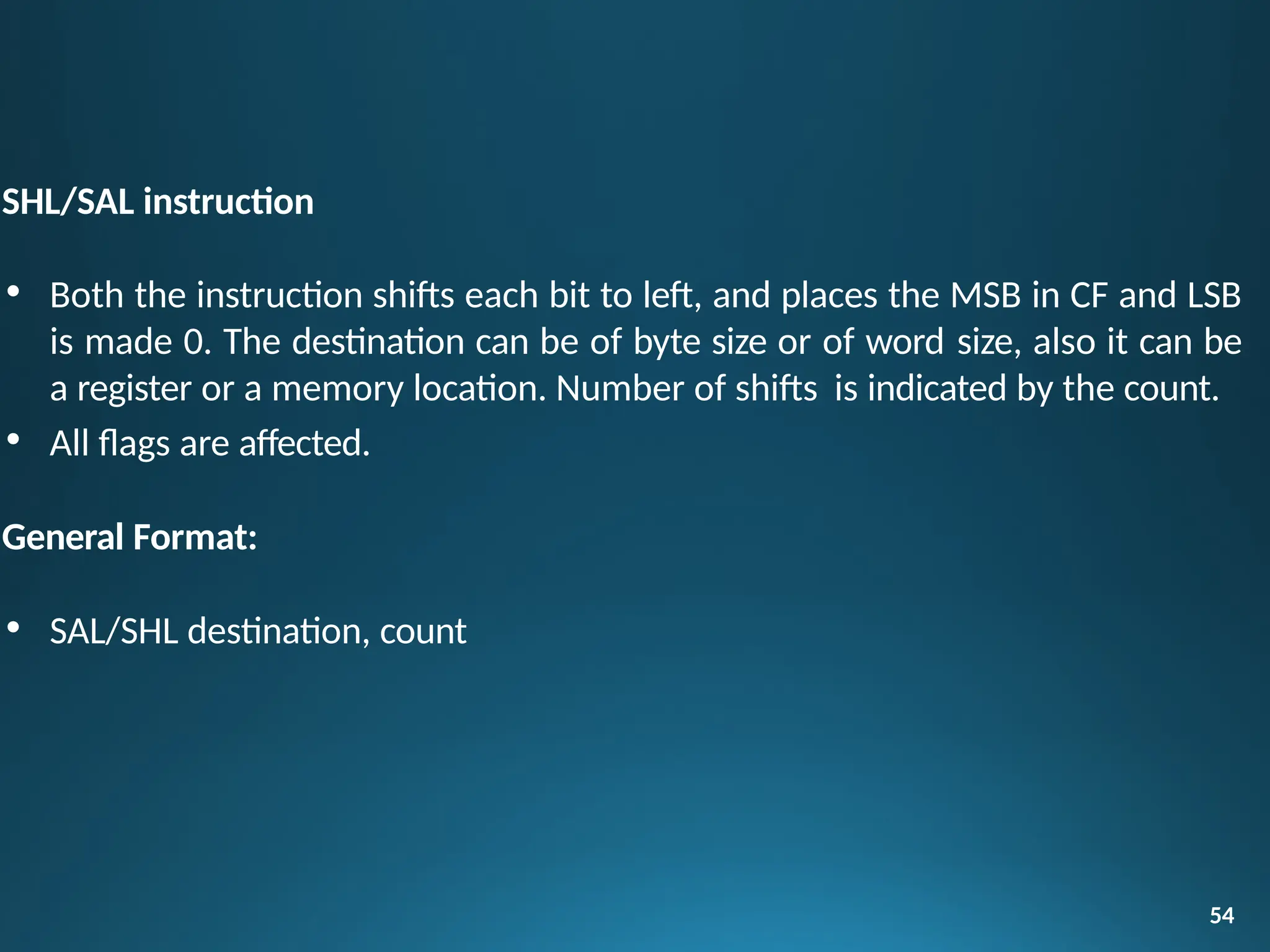 SHL/SAL instruction
• Both the instruction shifts each bit to left, and places the MSB in CF and LSB
is made 0. The destination can be of byte size or of word size, also it can be
a register or a memory location. Number of shifts is indicated by the count.
• All flags are affected.
General Format:
• SAL/SHL destination, count
54
 