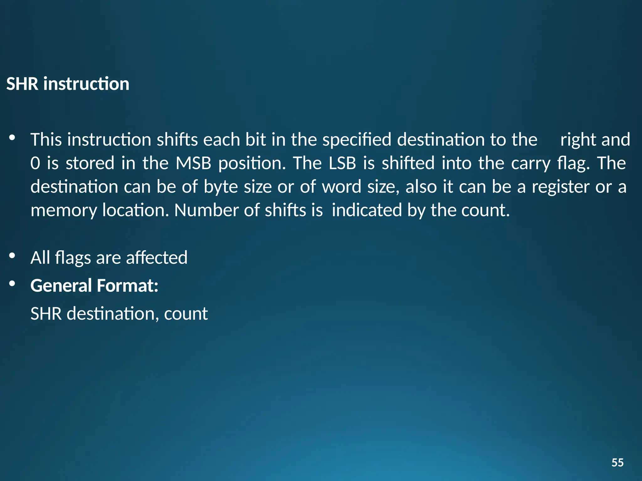 SHR instruction
55
• This instruction shifts each bit in the specified destination to the right and
0 is stored in the MSB position. The LSB is shifted into the carry flag. The
destination can be of byte size or of word size, also it can be a register or a
memory location. Number of shifts is indicated by the count.
• All flags are affected
• General Format:
SHR destination, count
 