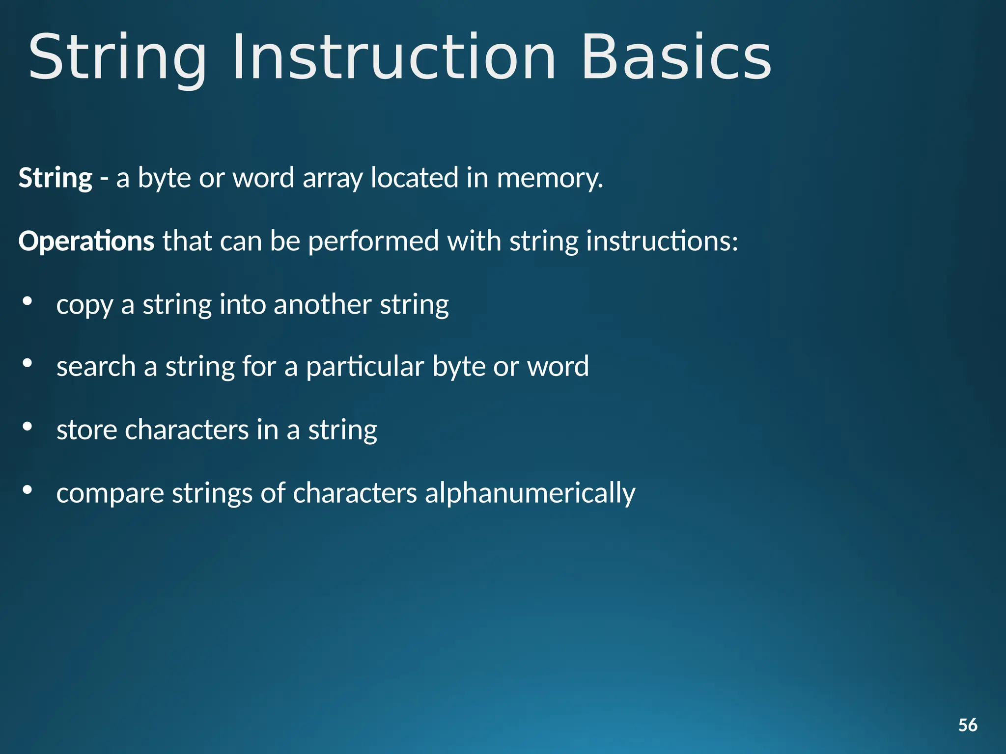 String - a byte or word array located in memory.
Operations that can be performed with string instructions:
• copy a string into another string
• search a string for a particular byte or word
• store characters in a string
• compare strings of characters alphanumerically
56
String Instruction Basics
 