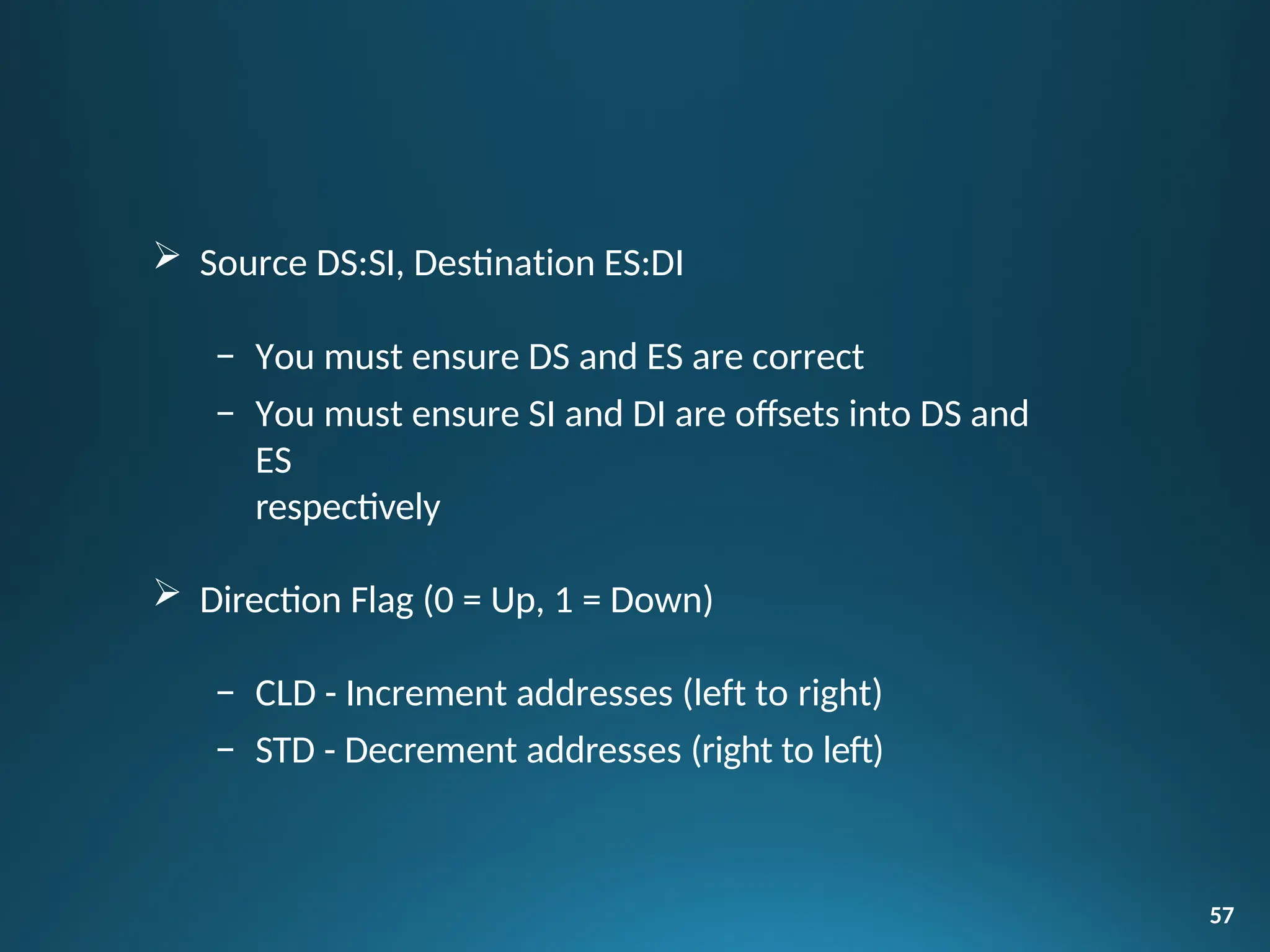  Source DS:SI, Destination ES:DI
– You must ensure DS and ES are correct
– You must ensure SI and DI are offsets into DS and
ES
respectively
 Direction Flag (0 = Up, 1 = Down)
– CLD - Increment addresses (left to right)
– STD - Decrement addresses (right to left)
57
 