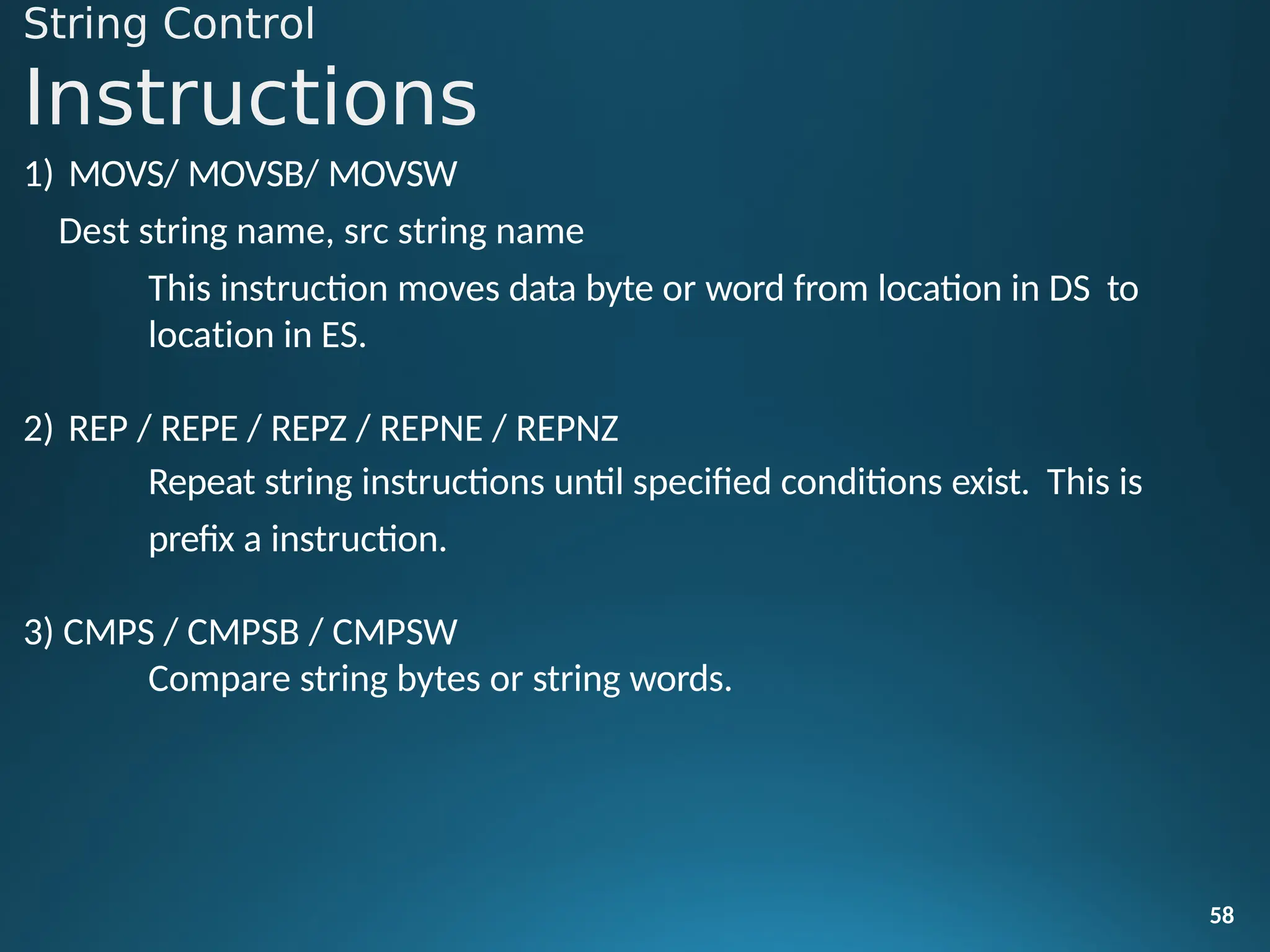 String Control
Instructions
58
1) MOVS/ MOVSB/ MOVSW
Dest string name, src string name
This instruction moves data byte or word from location in DS to
location in ES.
2) REP / REPE / REPZ / REPNE / REPNZ
Repeat string instructions until specified conditions exist. This is
prefix a instruction.
3) CMPS / CMPSB / CMPSW
Compare string bytes or string words.
 