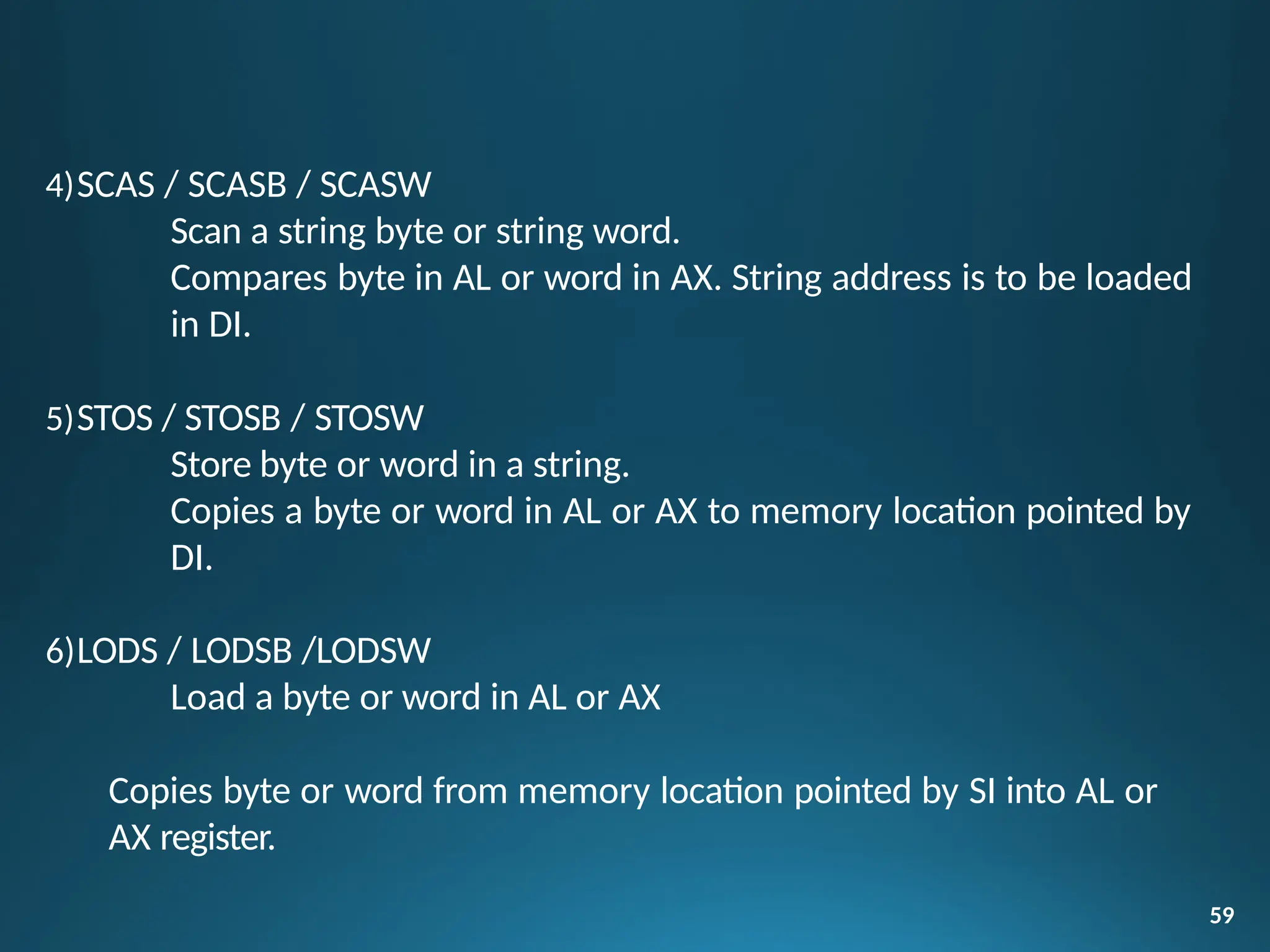 4)SCAS / SCASB / SCASW
Scan a string byte or string word.
Compares byte in AL or word in AX. String address is to be loaded
in DI.
5)STOS / STOSB / STOSW
Store byte or word in a string.
Copies a byte or word in AL or AX to memory location pointed by
DI.
6)LODS / LODSB /LODSW
Load a byte or word in AL or AX
Copies byte or word from memory location pointed by SI into AL or
AX register.
59
 