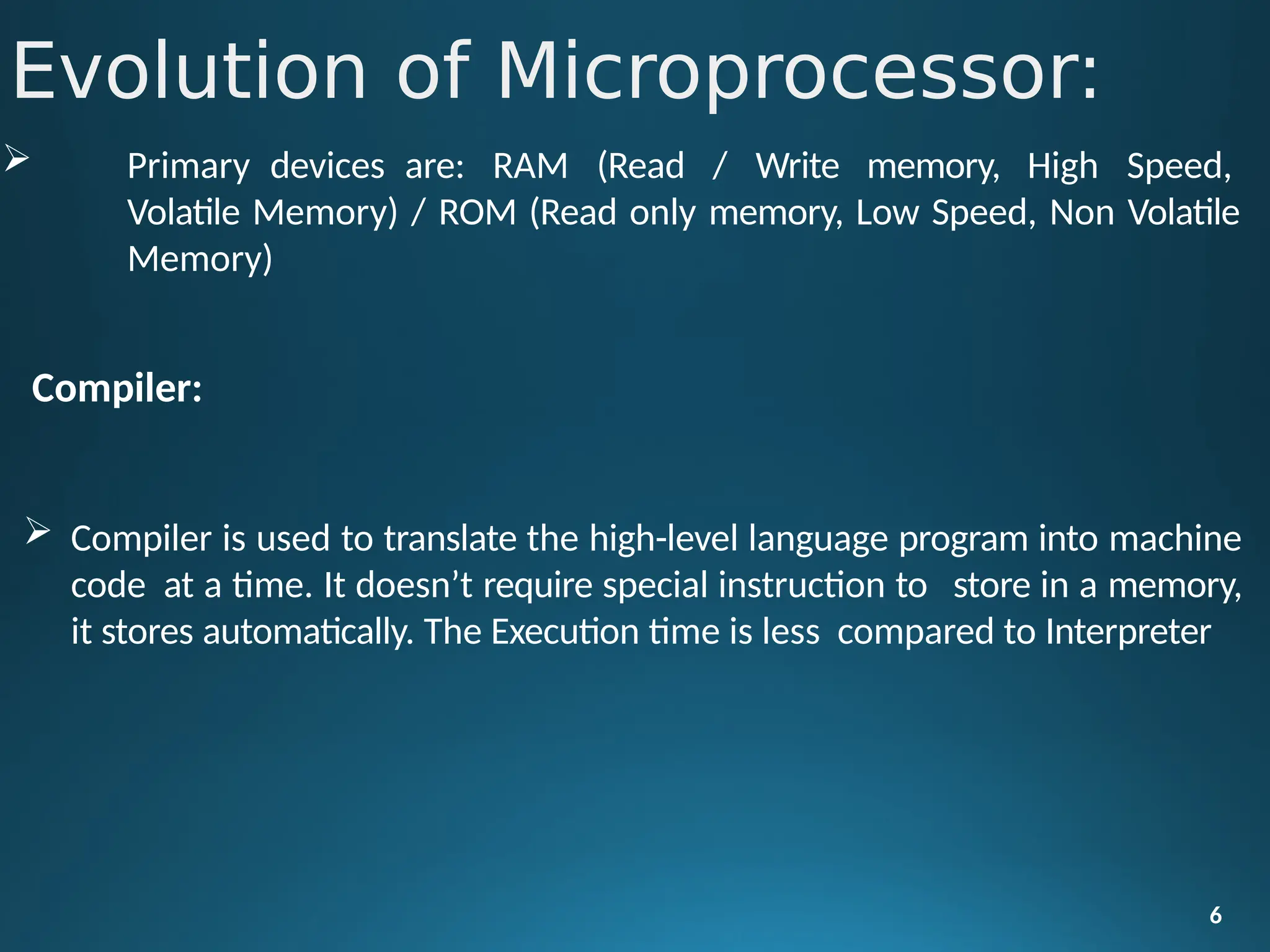  Primary devices are: RAM (Read / Write memory, High Speed,
Volatile Memory) / ROM (Read only memory, Low Speed, Non Volatile
Memory)
Compiler:
 Compiler is used to translate the high-level language program into machine
code at a time. It doesn’t require special instruction to store in a memory,
it stores automatically. The Execution time is less compared to Interpreter
6
Evolution of Microprocessor:
 