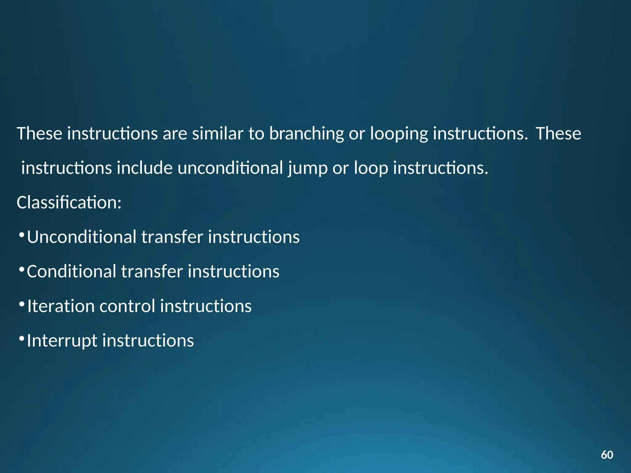 60
These instructions are similar to branching or looping instructions. These
instructions include unconditional jump or loop instructions.
Classification:
•Unconditional transfer instructions
•Conditional transfer instructions
•Iteration control instructions
•Interrupt instructions
 