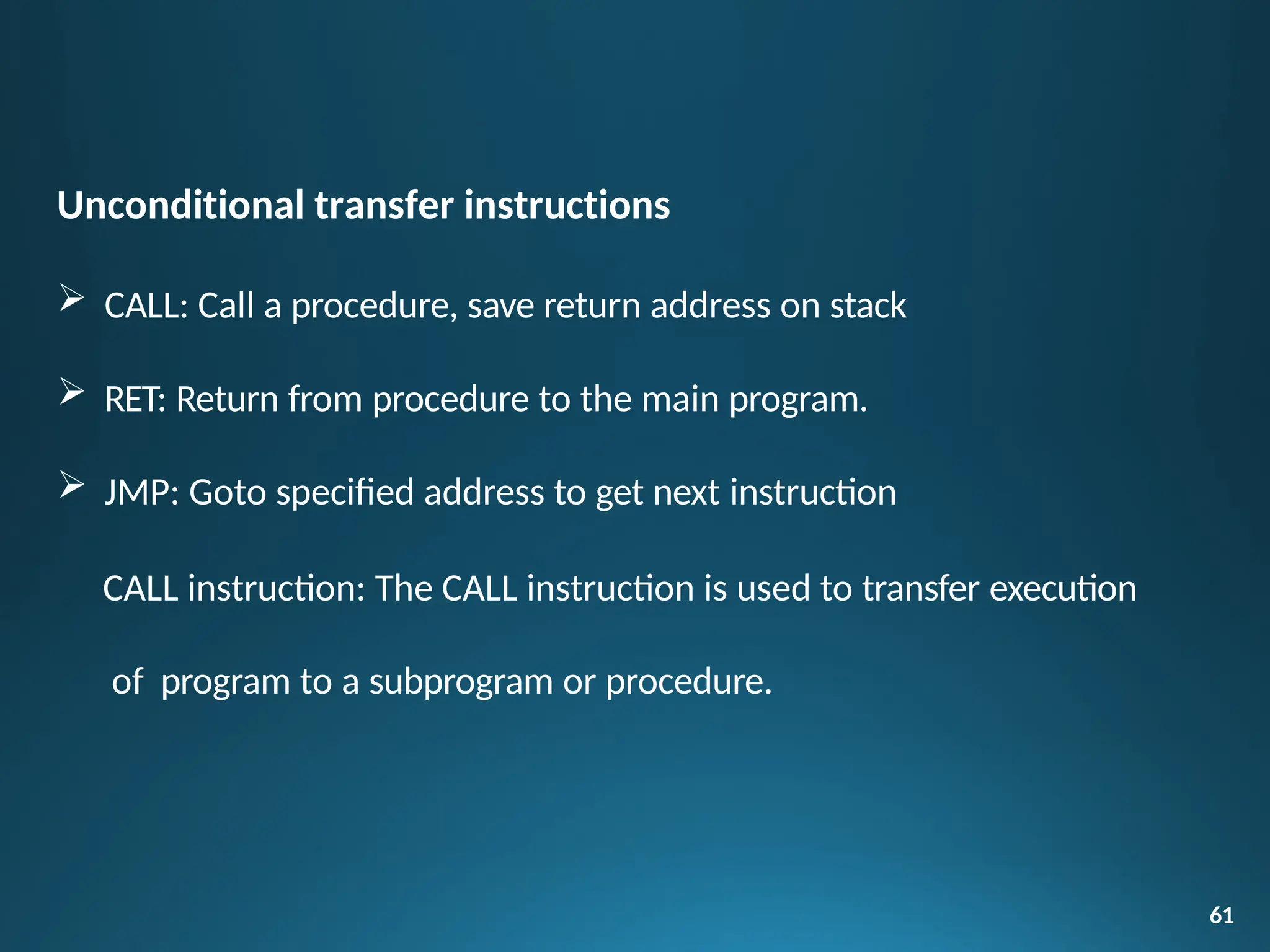 Unconditional transfer instructions
 CALL: Call a procedure, save return address on stack
 RET: Return from procedure to the main program.
 JMP: Goto specified address to get next instruction
CALL instruction: The CALL instruction is used to transfer execution
of program to a subprogram or procedure.
61
 