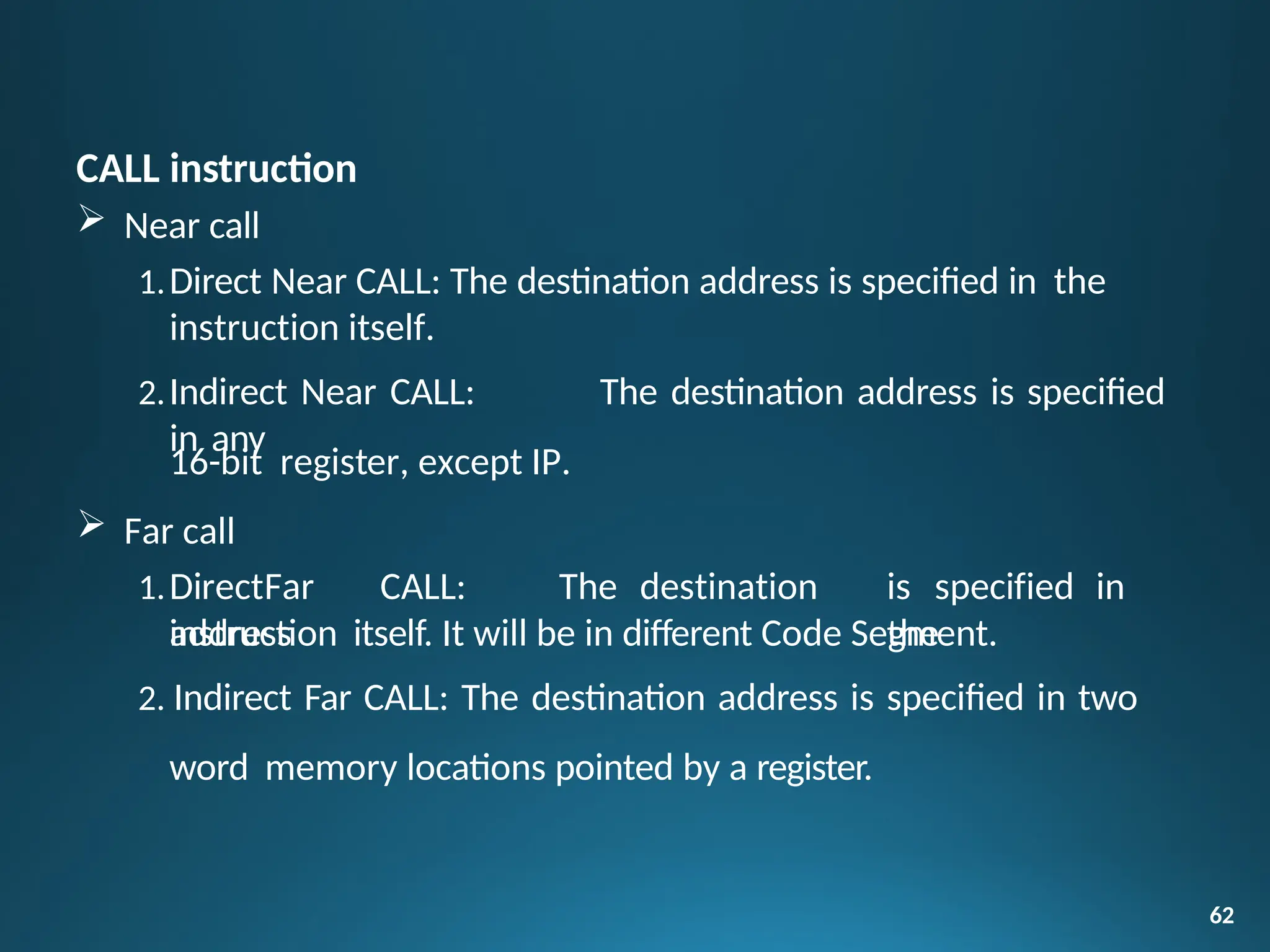 CALL instruction
 Near call
1.Direct Near CALL: The destination address is specified in the
instruction itself.
2.Indirect Near CALL: The destination address is specified
in any
62
16-bit register, except IP.
 Far call
1.DirectFar CALL: The destination
address
is specified in
the
instruction itself. It will be in different Code Segment.
2. Indirect Far CALL: The destination address is specified in two
word memory locations pointed by a register.
 