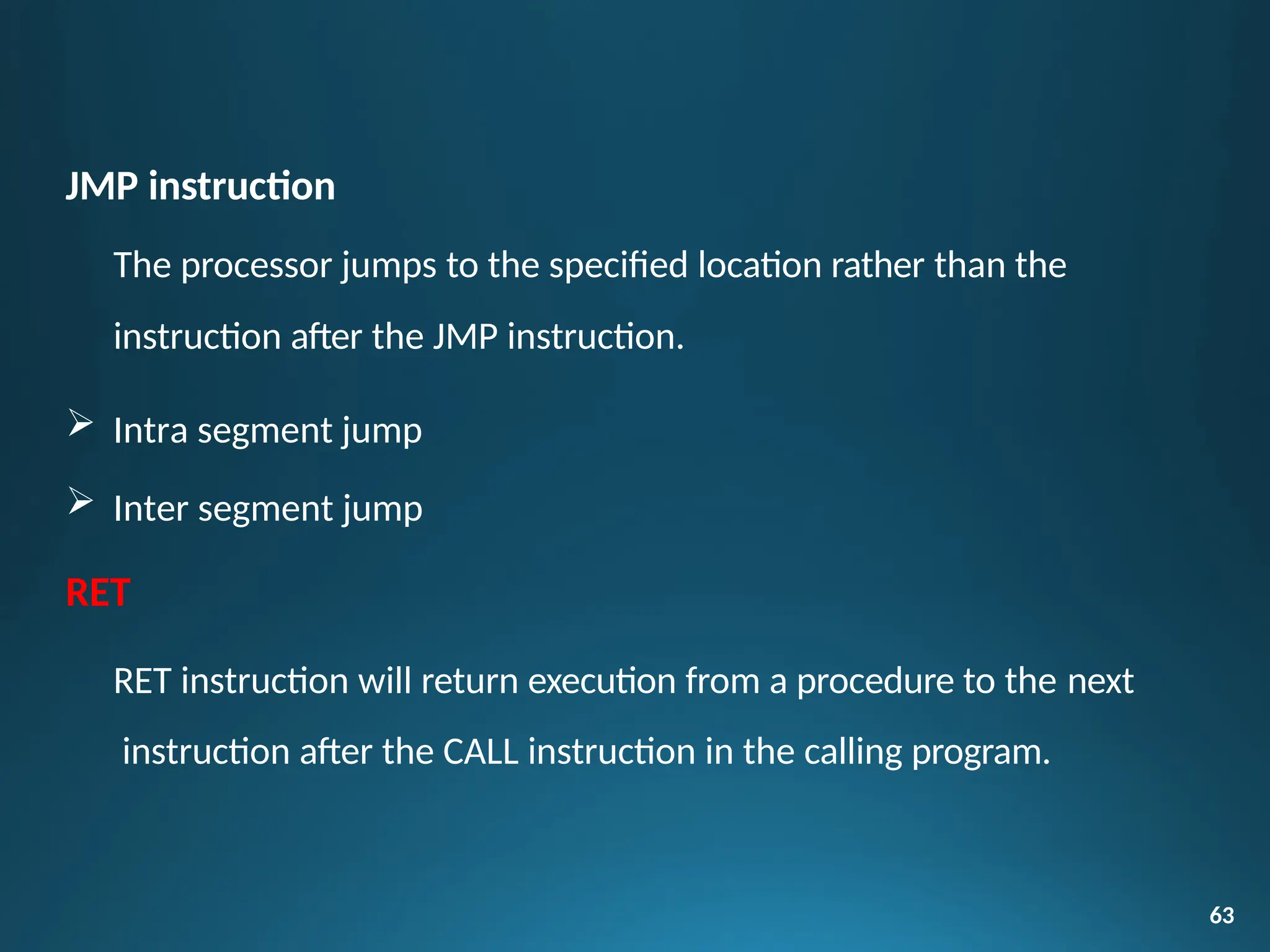 JMP instruction
The processor jumps to the specified location rather than the
instruction after the JMP instruction.
 Intra segment jump
 Inter segment jump
RET
RET instruction will return execution from a procedure to the next
instruction after the CALL instruction in the calling program.
63
 