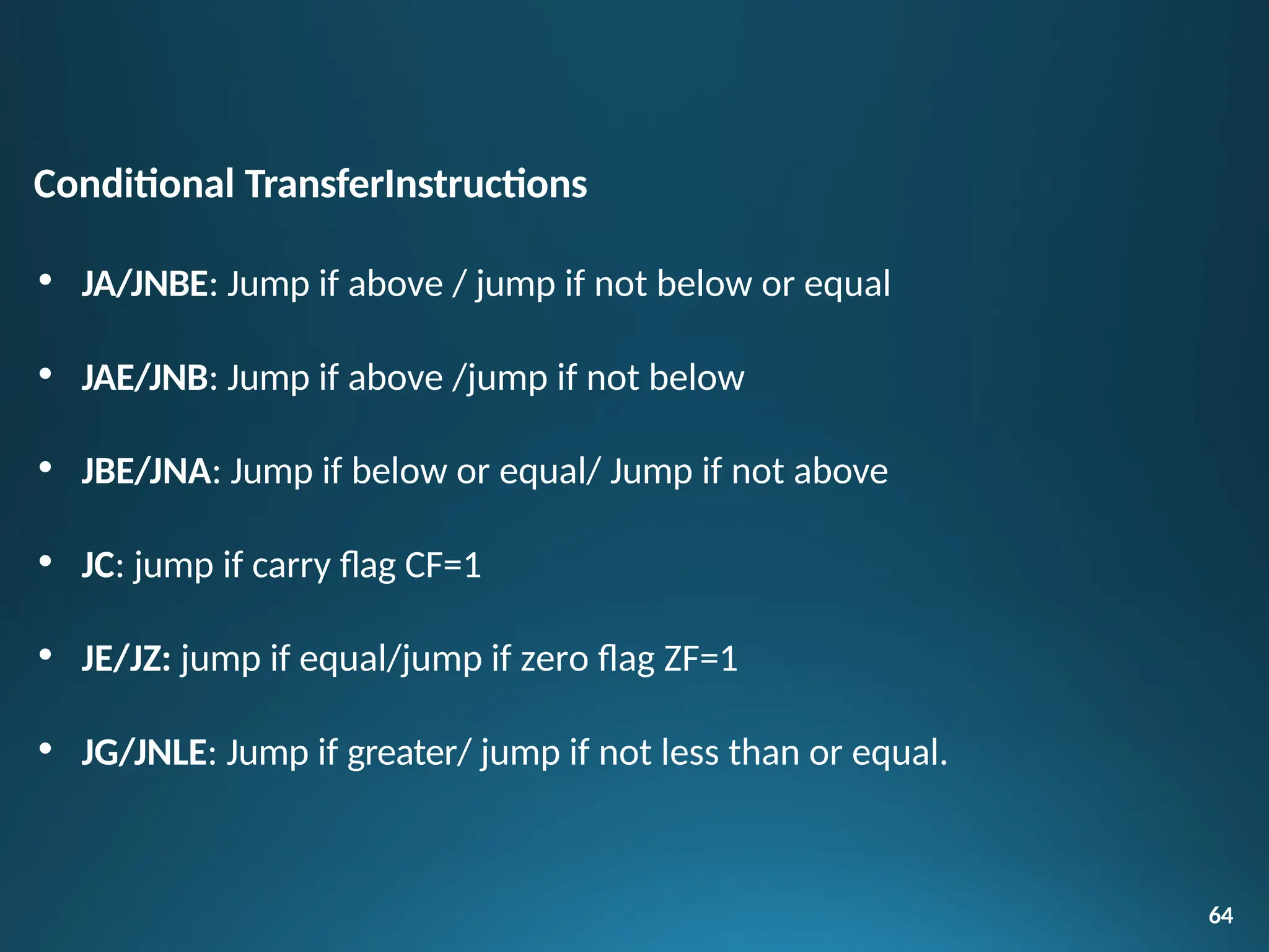 Conditional TransferInstructions
• JA/JNBE: Jump if above / jump if not below or equal
• JAE/JNB: Jump if above /jump if not below
• JBE/JNA: Jump if below or equal/ Jump if not above
• JC: jump if carry flag CF=1
• JE/JZ: jump if equal/jump if zero flag ZF=1
• JG/JNLE: Jump if greater/ jump if not less than or equal.
64
 