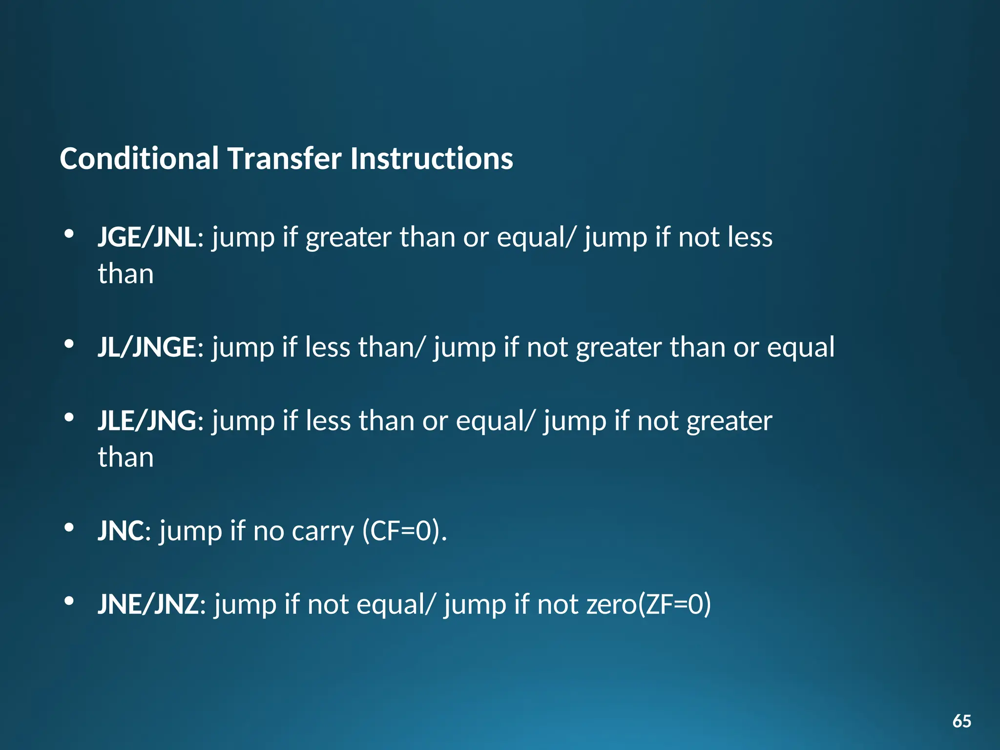 Conditional Transfer Instructions
• JGE/JNL: jump if greater than or equal/ jump if not less
than
• JL/JNGE: jump if less than/ jump if not greater than or equal
• JLE/JNG: jump if less than or equal/ jump if not greater
than
• JNC: jump if no carry (CF=0).
• JNE/JNZ: jump if not equal/ jump if not zero(ZF=0)
65
 