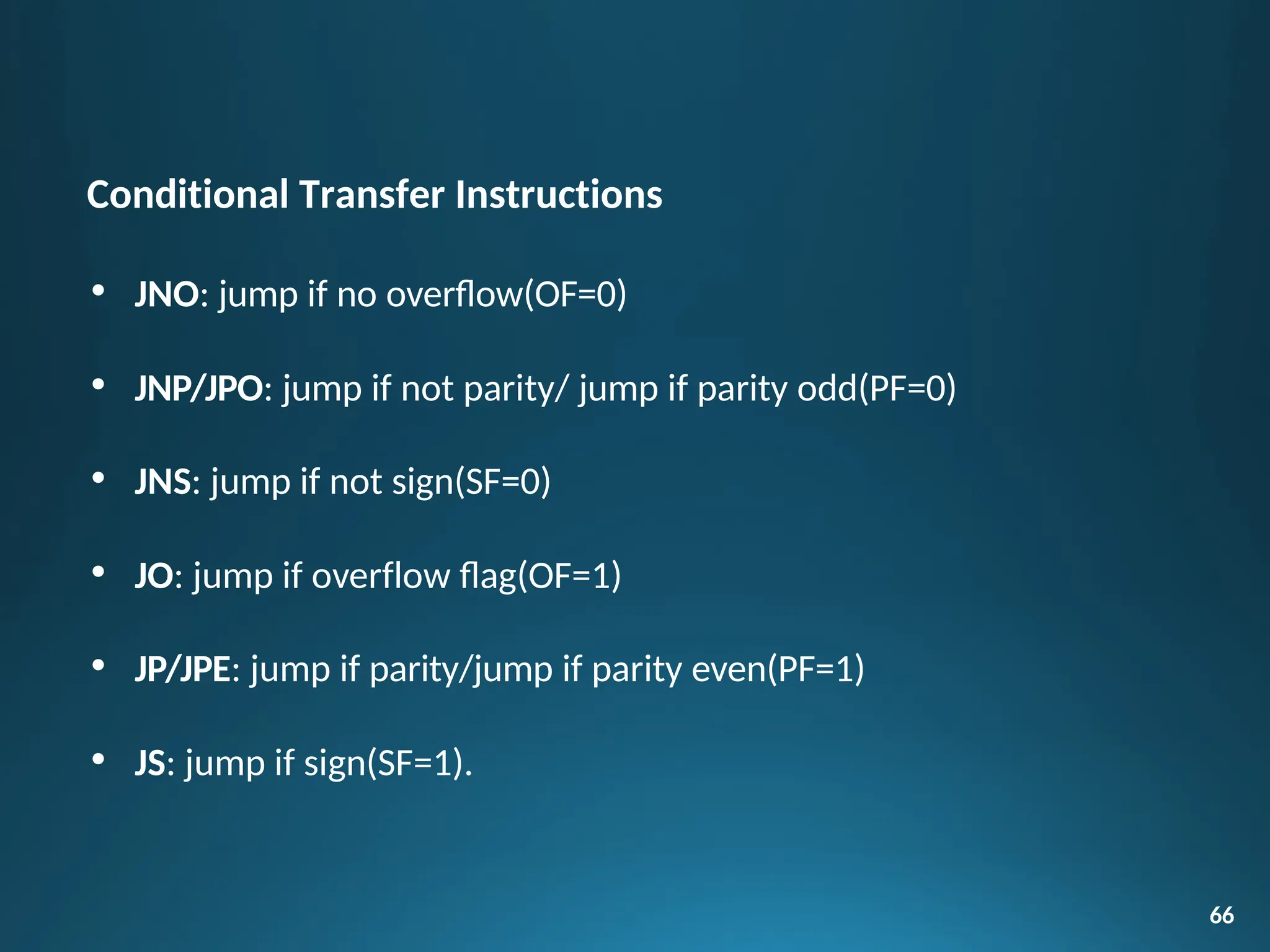 Conditional Transfer Instructions
• JNO: jump if no overflow(OF=0)
• JNP/JPO: jump if not parity/ jump if parity odd(PF=0)
• JNS: jump if not sign(SF=0)
• JO: jump if overflow flag(OF=1)
• JP/JPE: jump if parity/jump if parity even(PF=1)
• JS: jump if sign(SF=1).
66
 