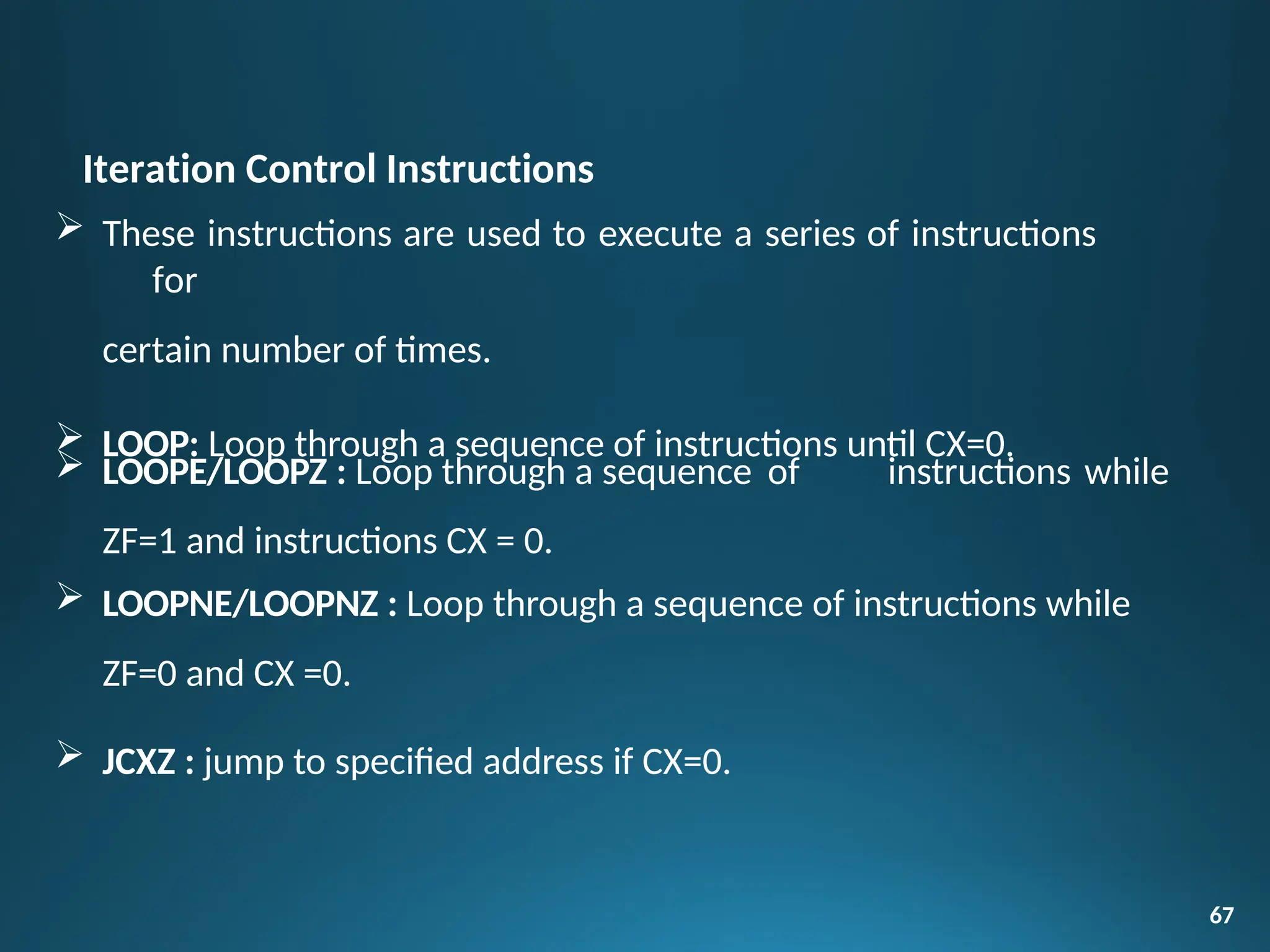 Iteration Control Instructions
 These instructions are used to execute a series of instructions
for
certain number of times.
 LOOP: Loop through a sequence of instructions until CX=0.
67
instructions while
 LOOPE/LOOPZ : Loop through a sequence of
ZF=1 and instructions CX = 0.
 LOOPNE/LOOPNZ : Loop through a sequence of instructions while
ZF=0 and CX =0.
 JCXZ : jump to specified address if CX=0.
 