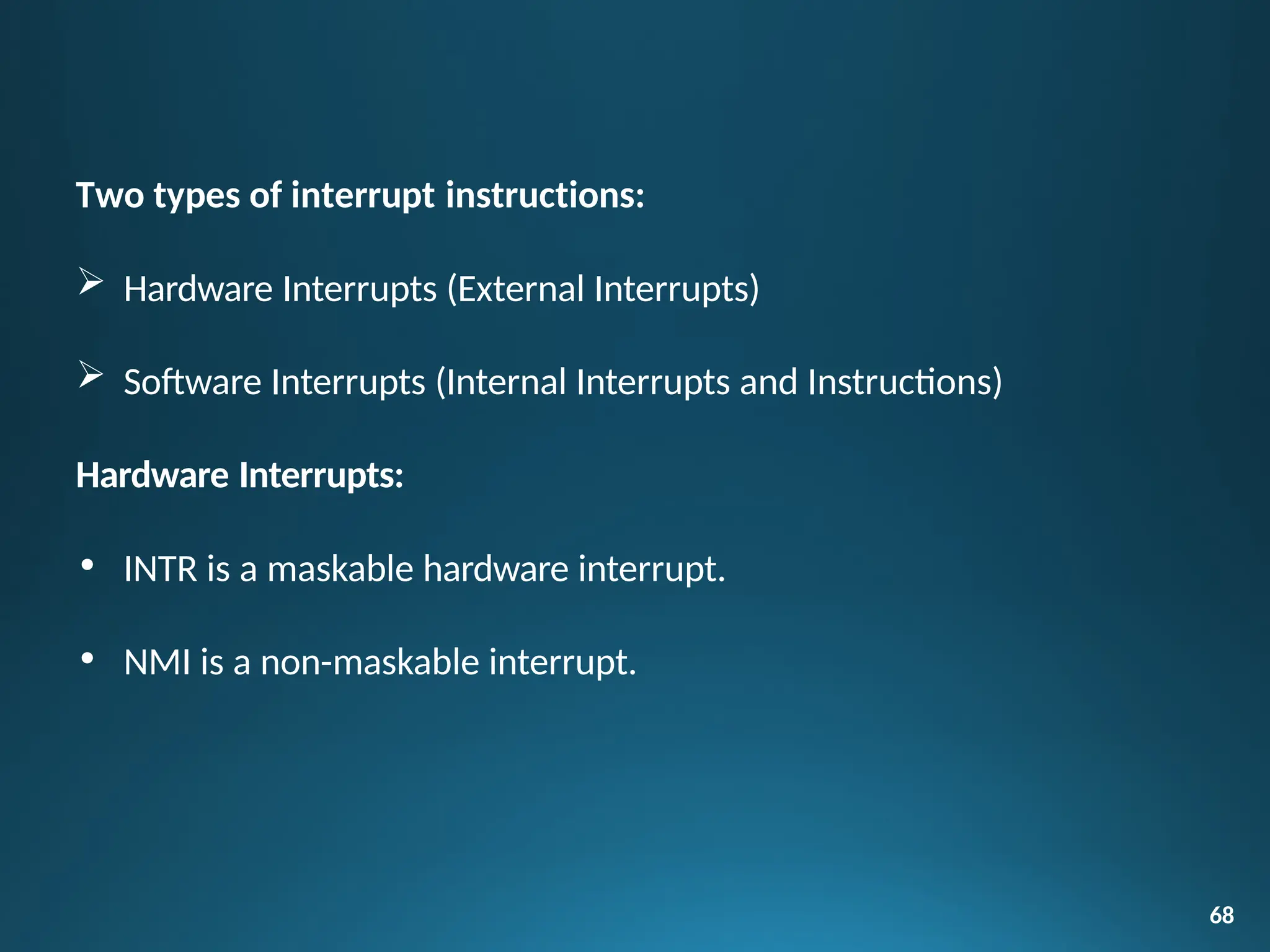 68
Two types of interrupt instructions:
 Hardware Interrupts (External Interrupts)
 Software Interrupts (Internal Interrupts and Instructions)
Hardware Interrupts:
• INTR is a maskable hardware interrupt.
• NMI is a non-maskable interrupt.
 