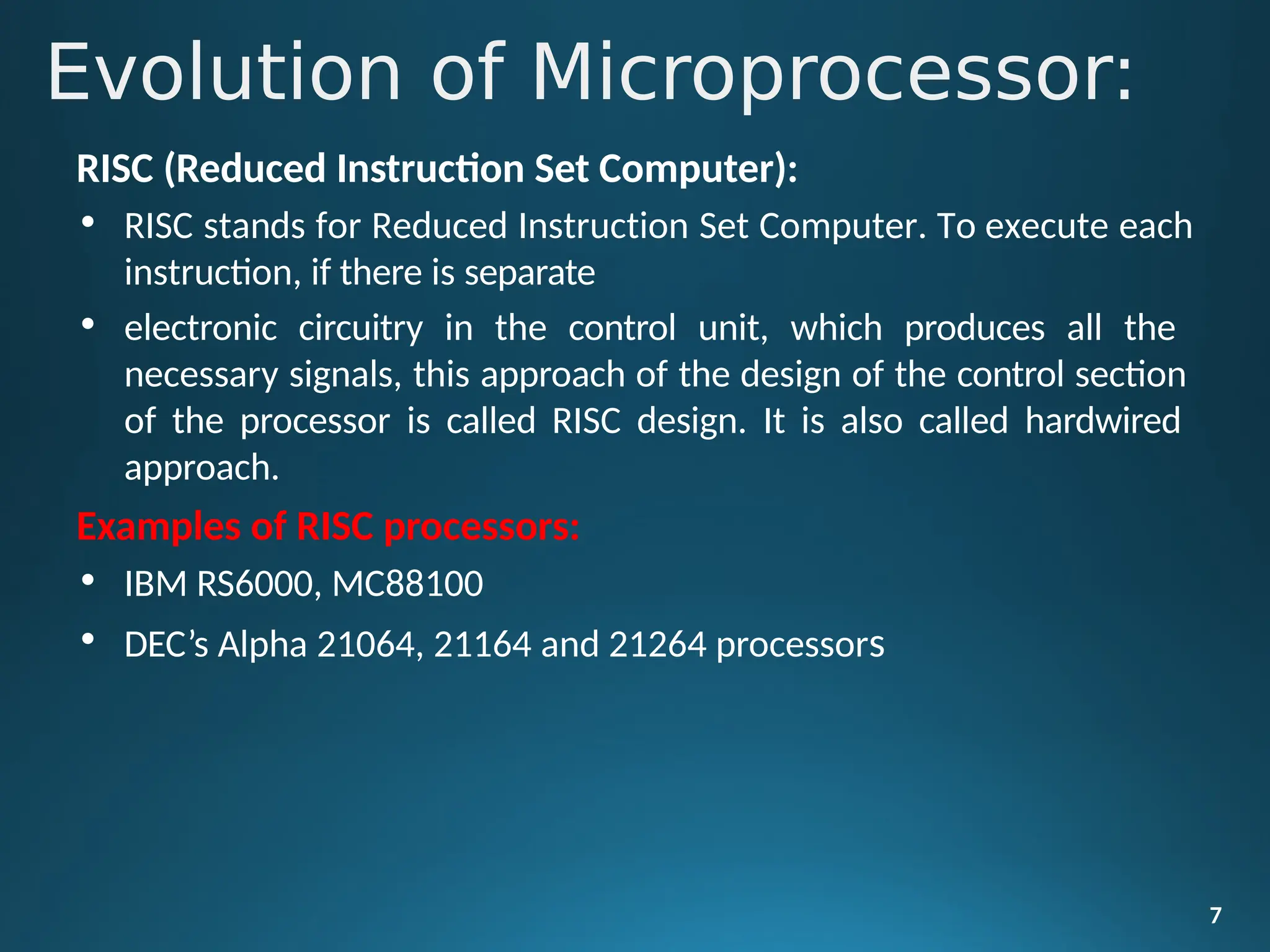 RISC (Reduced Instruction Set Computer):
• RISC stands for Reduced Instruction Set Computer. To execute each
instruction, if there is separate
• electronic circuitry in the control unit, which produces all the
necessary signals, this approach of the design of the control section
of the processor is called RISC design. It is also called hardwired
approach.
Examples of RISC processors:
• IBM RS6000, MC88100
• DEC’s Alpha 21064, 21164 and 21264 processors
7
Evolution of Microprocessor:
 