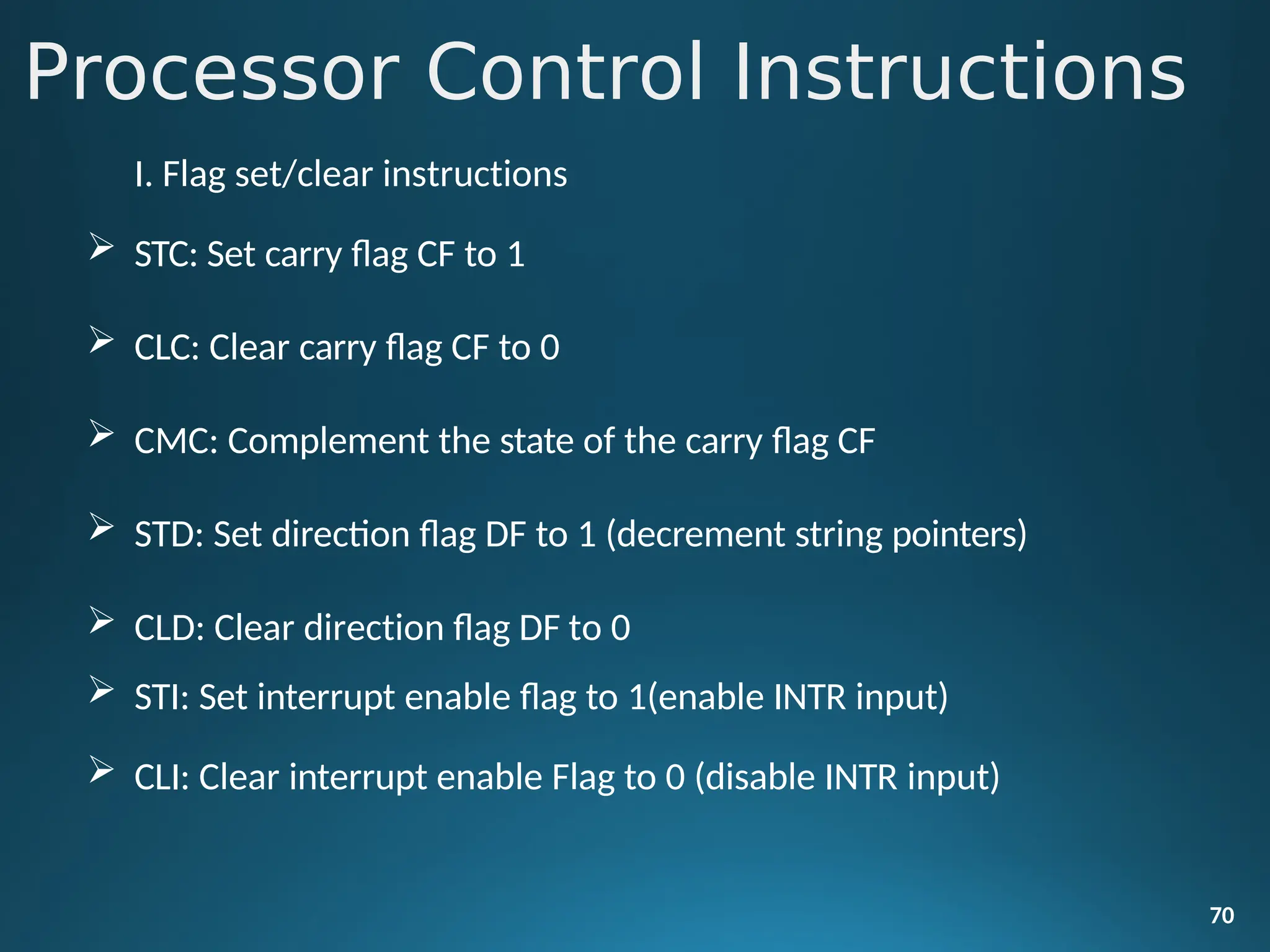 Processor Control Instructions
70
I. Flag set/clear instructions
 STC: Set carry flag CF to 1
 CLC: Clear carry flag CF to 0
 CMC: Complement the state of the carry flag CF
 STD: Set direction flag DF to 1 (decrement string pointers)
 CLD: Clear direction flag DF to 0
 STI: Set interrupt enable flag to 1(enable INTR input)
 CLI: Clear interrupt enable Flag to 0 (disable INTR input)
 