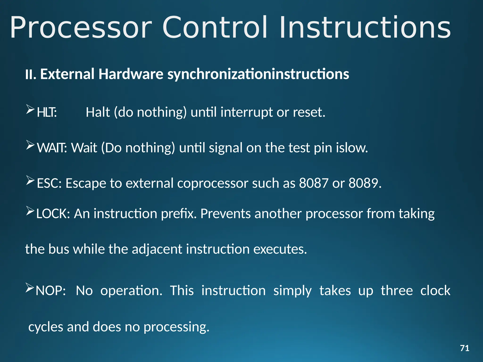 II. External Hardware synchronizationinstructions
HLT: Halt (do nothing) until interrupt or reset.
WAIT: Wait (Do nothing) until signal on the test pin islow.
ESC: Escape to external coprocessor such as 8087 or 8089.
LOCK: An instruction prefix. Prevents another processor from taking
the bus while the adjacent instruction executes.
NOP: No operation. This instruction simply takes up three clock
cycles and does no processing.
71
Processor Control Instructions
 