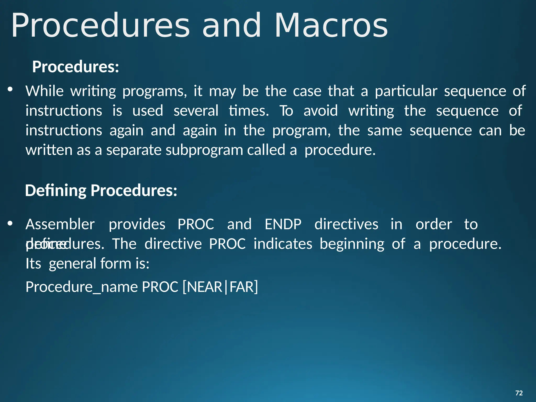 Procedures:
• While writing programs, it may be the case that a particular sequence of
instructions is used several times. To avoid writing the sequence of
instructions again and again in the program, the same sequence can be
written as a separate subprogram called a procedure.
Defining Procedures:
72
• Assembler provides PROC and ENDP directives in order to
define
procedures. The directive PROC indicates beginning of a procedure.
Its general form is:
Procedure_name PROC [NEAR|FAR]
Procedures and Macros
 