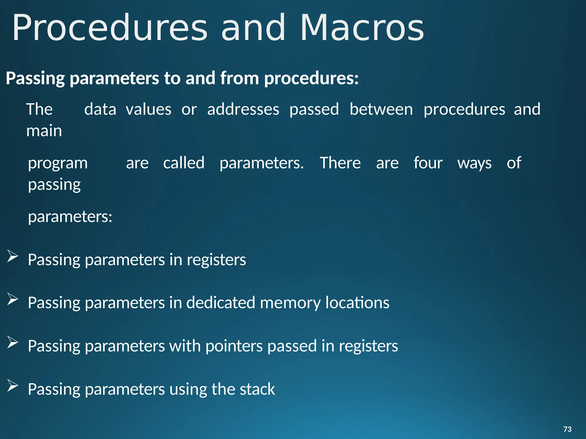 Passing parameters to and from procedures:
The data values or addresses passed between procedures and
main
program are called parameters. There are four ways of
passing
parameters:
 Passing parameters in registers
 Passing parameters in dedicated memory locations
 Passing parameters with pointers passed in registers
 Passing parameters using the stack
73
Procedures and Macros
 