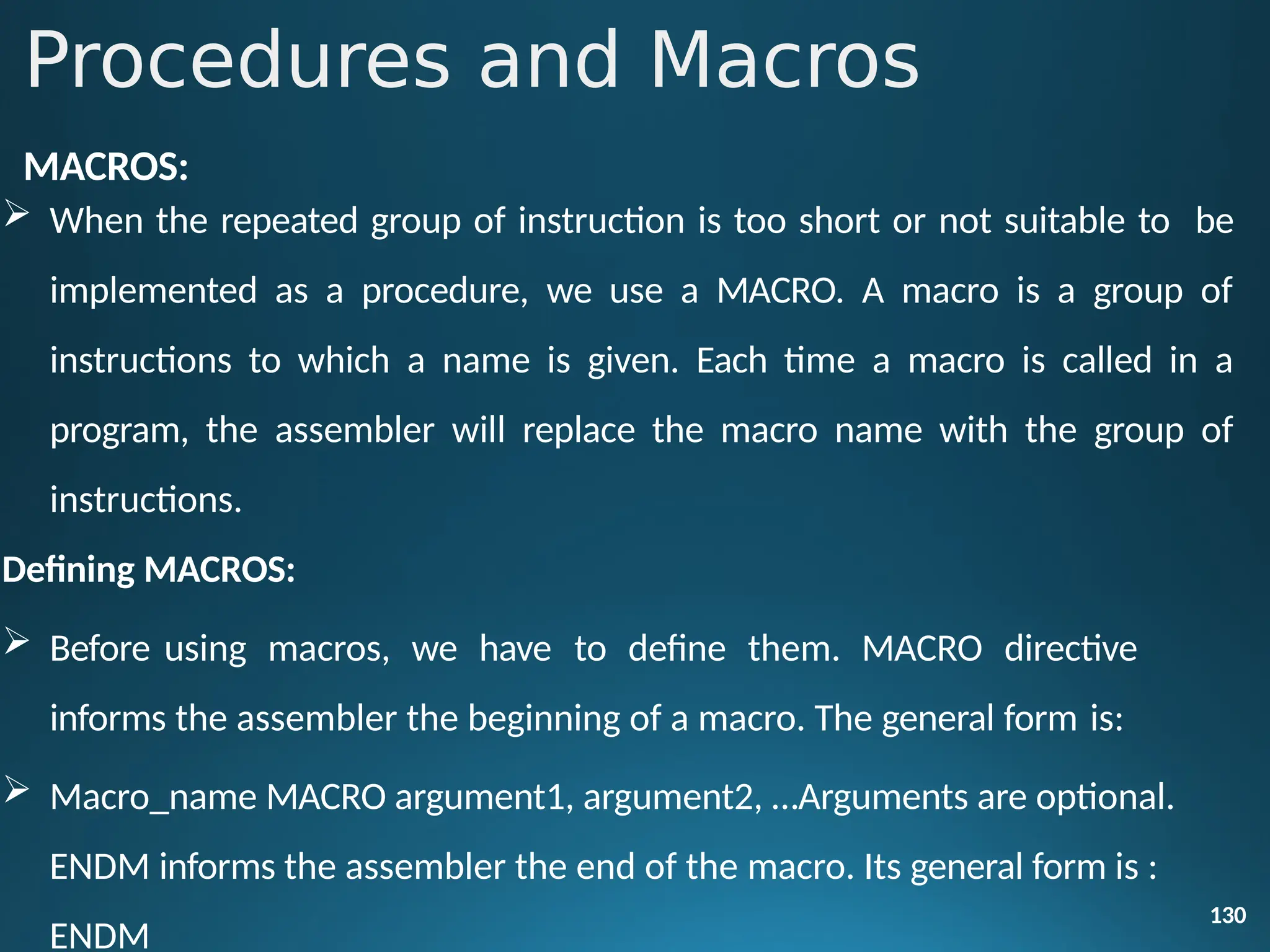 MACROS:
 When the repeated group of instruction is too short or not suitable to be
implemented as a procedure, we use a MACRO. A macro is a group of
instructions to which a name is given. Each time a macro is called in a
program, the assembler will replace the macro name with the group of
instructions.
Defining MACROS:
 Before using macros, we have to define them. MACRO directive
informs the assembler the beginning of a macro. The general form is:
130
 Macro_name MACRO argument1, argument2, …Arguments are optional.
ENDM informs the assembler the end of the macro. Its general form is :
ENDM
Procedures and Macros
 