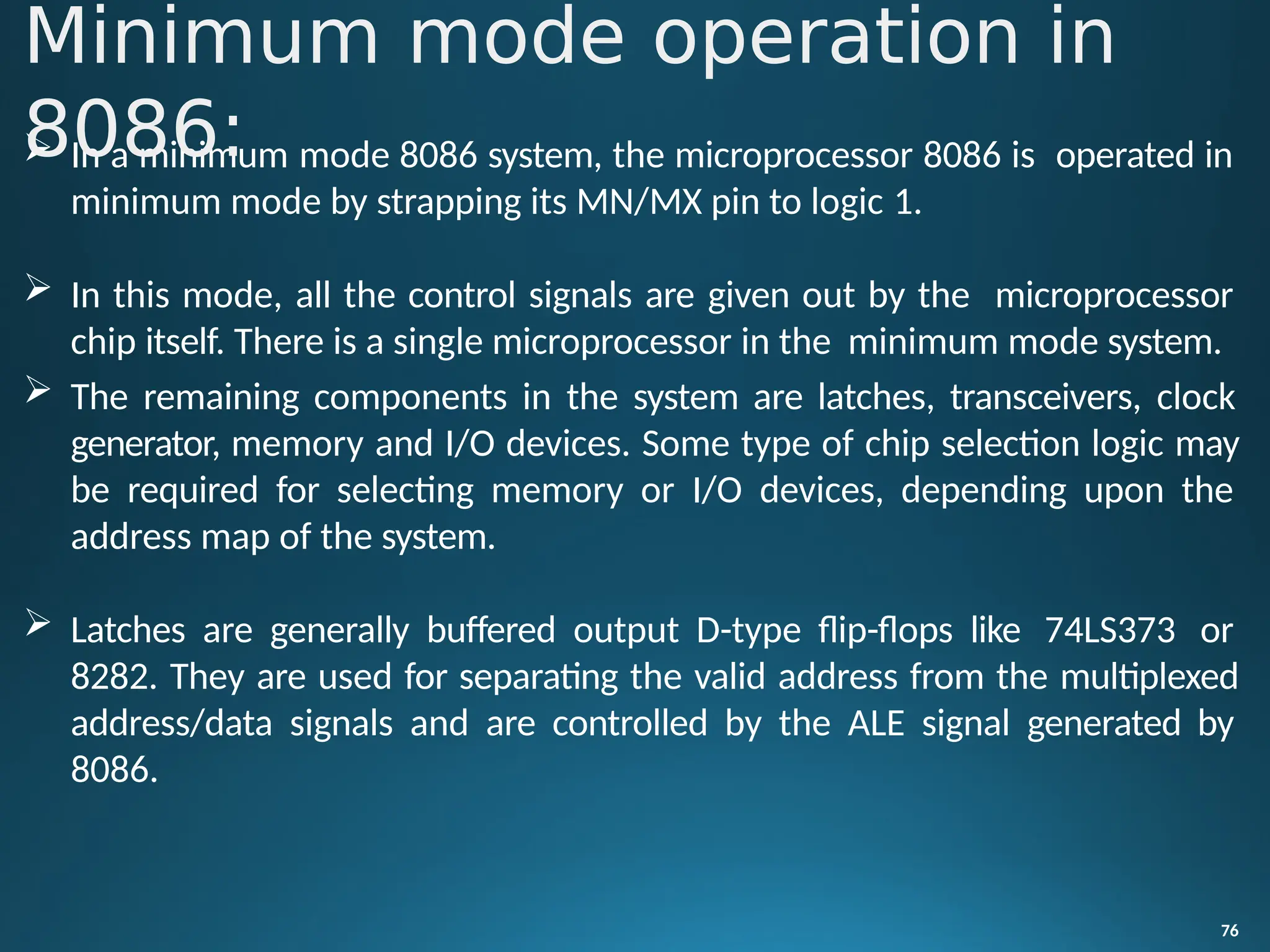  In a minimum mode 8086 system, the microprocessor 8086 is operated in
minimum mode by strapping its MN/MX pin to logic 1.
 In this mode, all the control signals are given out by the microprocessor
chip itself. There is a single microprocessor in the minimum mode system.
 The remaining components in the system are latches, transceivers, clock
generator, memory and I/O devices. Some type of chip selection logic may
be required for selecting memory or I/O devices, depending upon the
address map of the system.
 Latches are generally buffered output D-type flip-flops like 74LS373 or
8282. They are used for separating the valid address from the multiplexed
address/data signals and are controlled by the ALE signal generated by
8086.
76
Minimum mode operation in
8086:
 