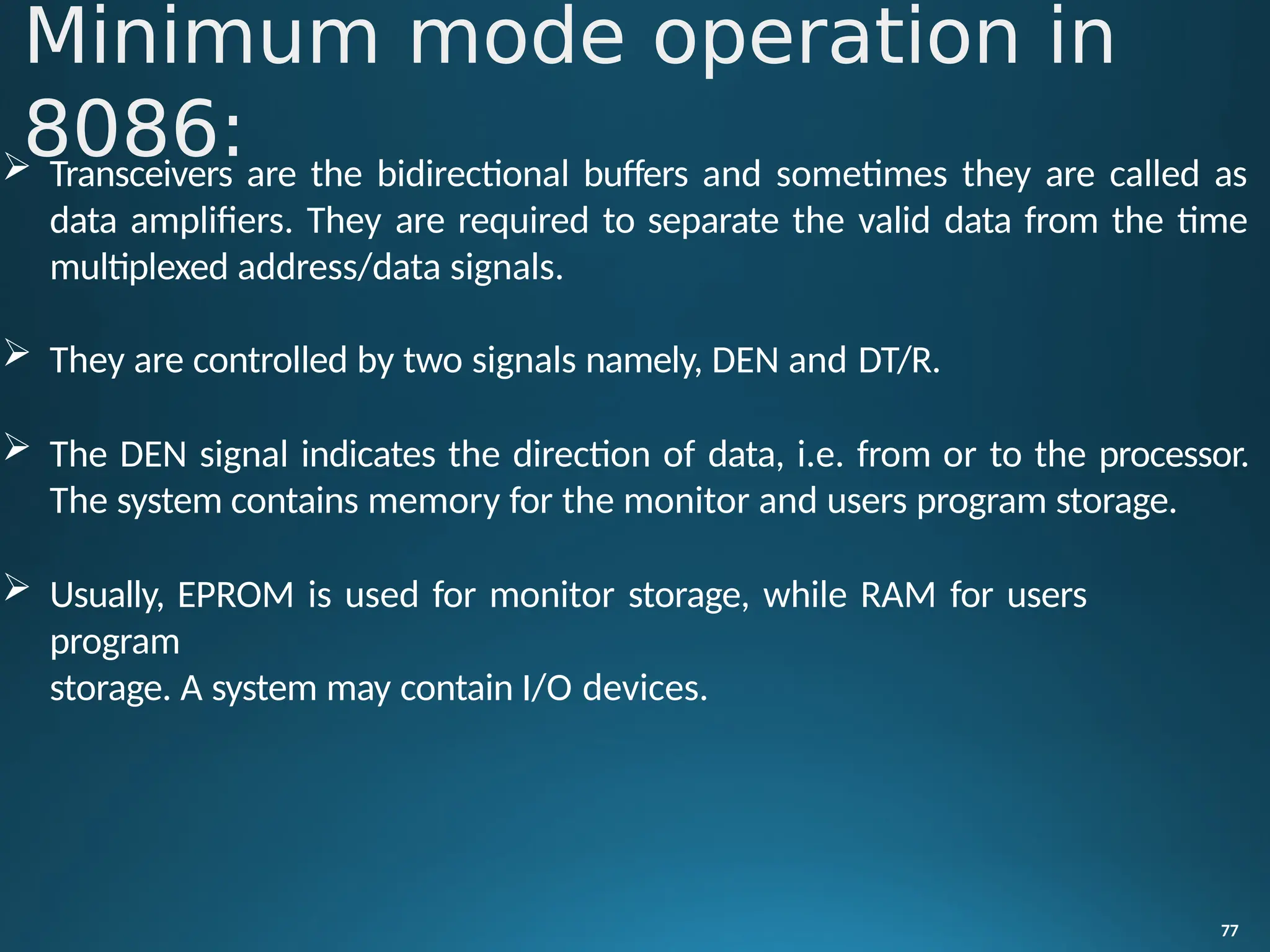  Transceivers are the bidirectional buffers and sometimes they are called as
data amplifiers. They are required to separate the valid data from the time
multiplexed address/data signals.
 They are controlled by two signals namely, DEN and DT/R.
 The DEN signal indicates the direction of data, i.e. from or to the processor.
The system contains memory for the monitor and users program storage.
 Usually, EPROM is used for monitor storage, while RAM for users
program
storage. A system may contain I/O devices.
77
Minimum mode operation in
8086:
 