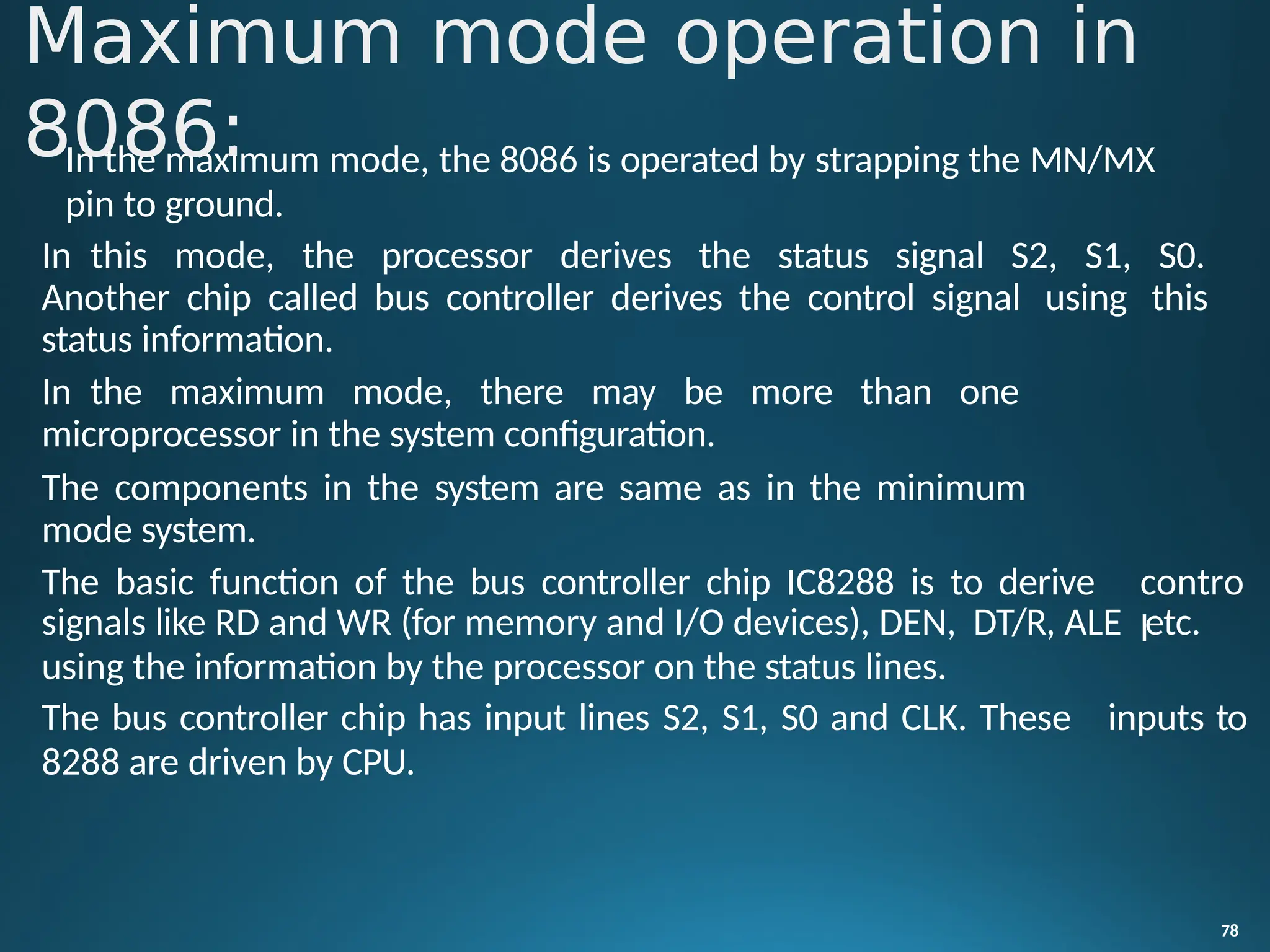 In the maximum mode, the 8086 is operated by strapping the MN/MX
pin to ground.
In this mode, the processor derives the status signal S2, S1, S0.
Another chip called bus controller derives the control signal using this
status information.
In the maximum mode, there may be more than one
78
microprocessor in the system configuration.
The components in the system are same as in the minimum
mode system.
The basic function of the bus controller chip IC8288 is to derive contro
l
signals like RD and WR (for memory and I/O devices), DEN, DT/R, ALE etc.
using the information by the processor on the status lines.
The bus controller chip has input lines S2, S1, S0 and CLK. These inputs to
8288 are driven by CPU.
Maximum mode operation in
8086:
 