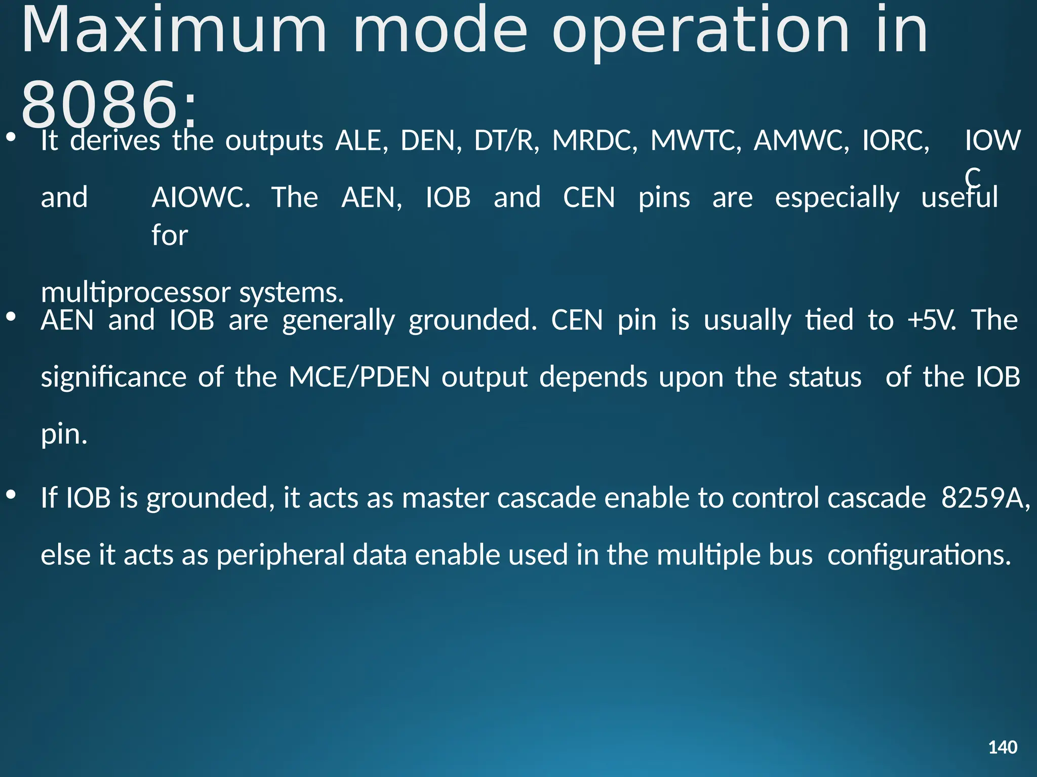 IOW
C
140
• It derives the outputs ALE, DEN, DT/R, MRDC, MWTC, AMWC, IORC,
and AIOWC. The AEN, IOB and CEN pins are especially useful
for
multiprocessor systems.
• AEN and IOB are generally grounded. CEN pin is usually tied to +5V. The
significance of the MCE/PDEN output depends upon the status of the IOB
pin.
• If IOB is grounded, it acts as master cascade enable to control cascade 8259A,
else it acts as peripheral data enable used in the multiple bus configurations.
Maximum mode operation in
8086:
 