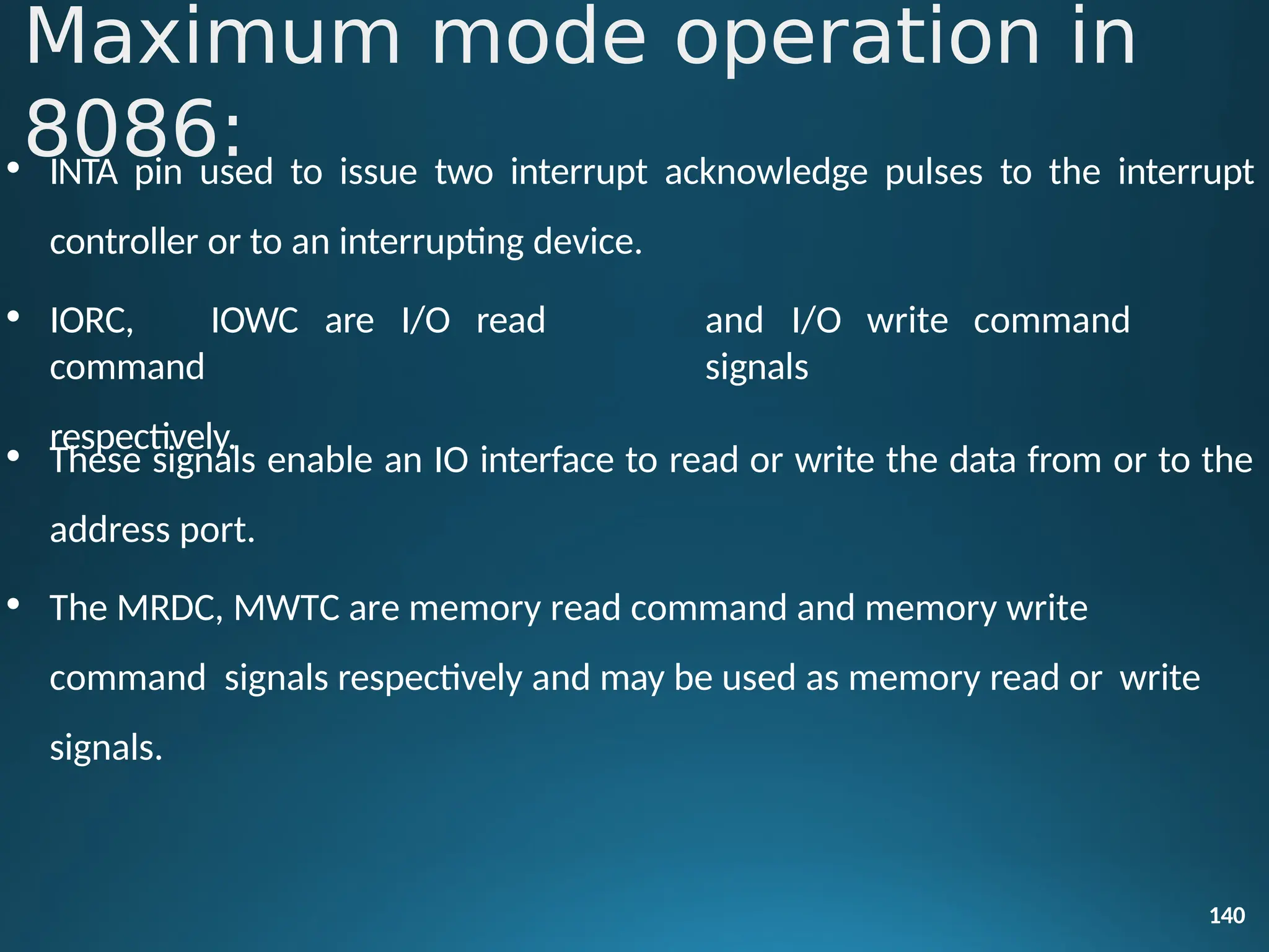 • INTA pin used to issue two interrupt acknowledge pulses to the interrupt
140
controller or to an interrupting device.
• IORC, IOWC are I/O read
command
respectively.
and I/O write command
signals
• These signals enable an IO interface to read or write the data from or to the
address port.
• The MRDC, MWTC are memory read command and memory write
command signals respectively and may be used as memory read or write
signals.
Maximum mode operation in
8086:
 