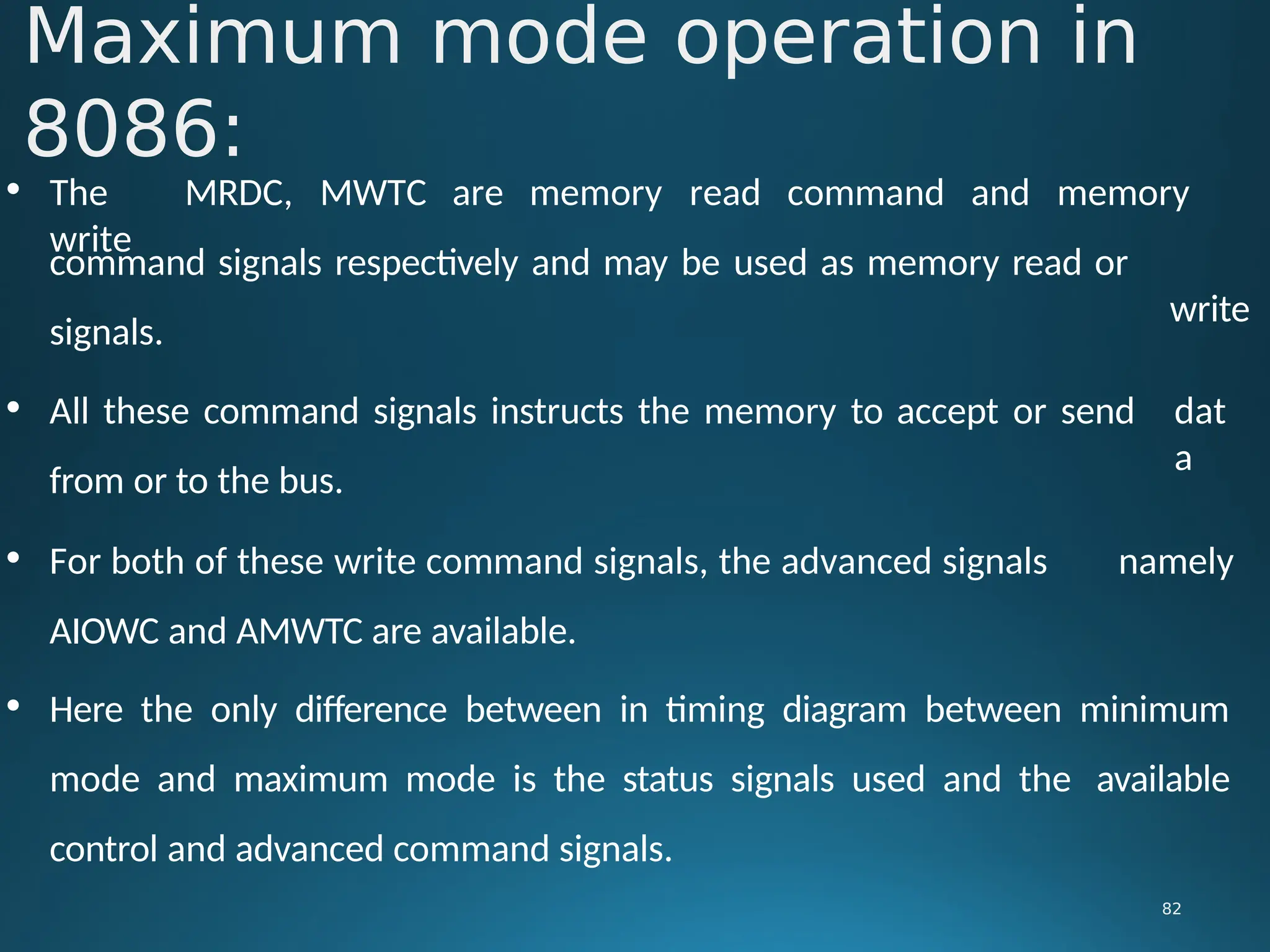 • The MRDC, MWTC are memory read command and memory
write
write
Maximum mode operation in
8086:
82
command signals respectively and may be used as memory read or
signals.
• All these command signals instructs the memory to accept or send
from or to the bus.
dat
a
• For both of these write command signals, the advanced signals namely
AIOWC and AMWTC are available.
• Here the only difference between in timing diagram between minimum
mode and maximum mode is the status signals used and the available
control and advanced command signals.
 