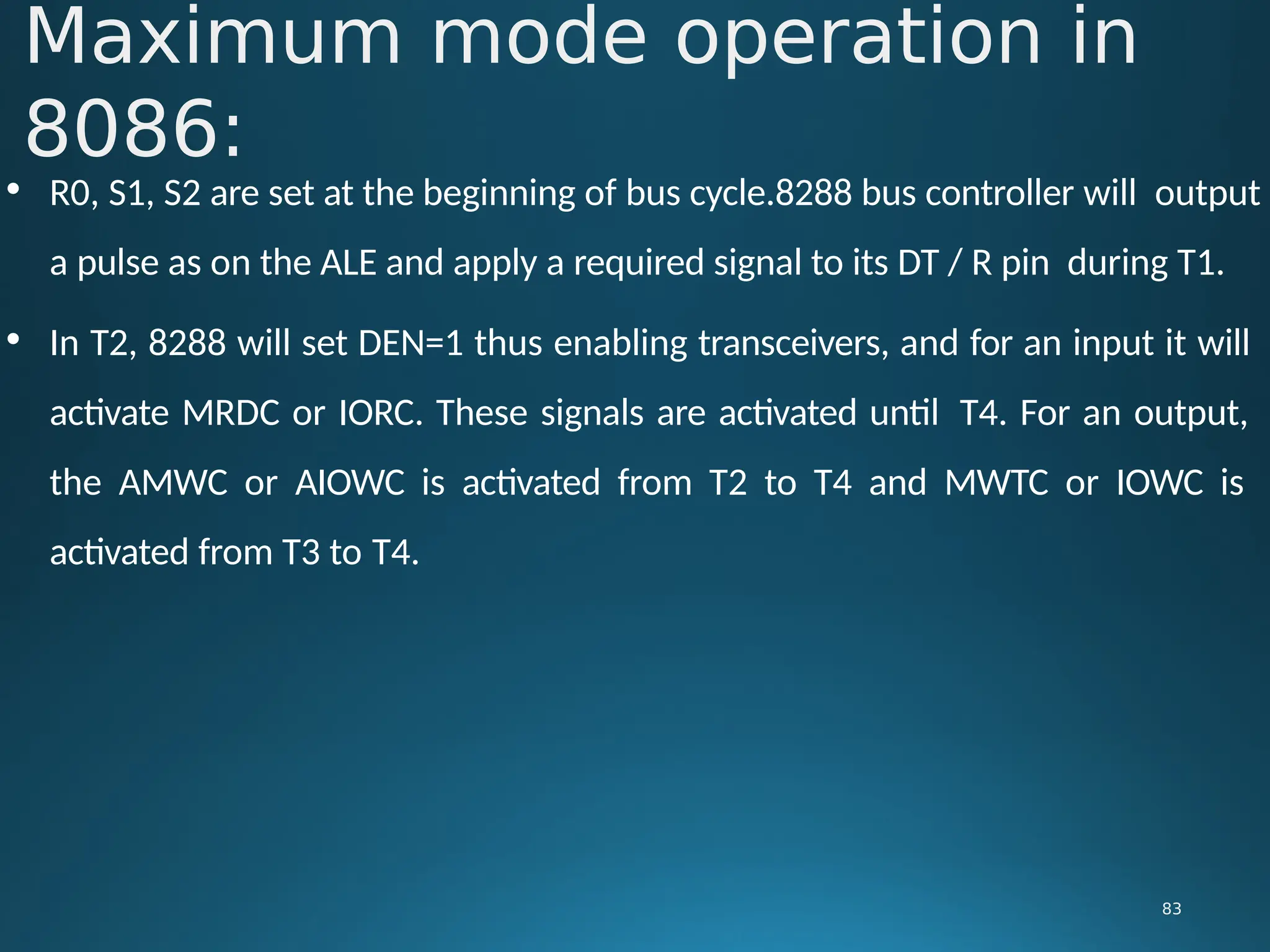 • R0, S1, S2 are set at the beginning of bus cycle.8288 bus controller will output
a pulse as on the ALE and apply a required signal to its DT / R pin during T1.
• In T2, 8288 will set DEN=1 thus enabling transceivers, and for an input it will
activate MRDC or IORC. These signals are activated until T4. For an output,
the AMWC or AIOWC is activated from T2 to T4 and MWTC or IOWC is
activated from T3 to T4.
Maximum mode operation in
8086:
83
 