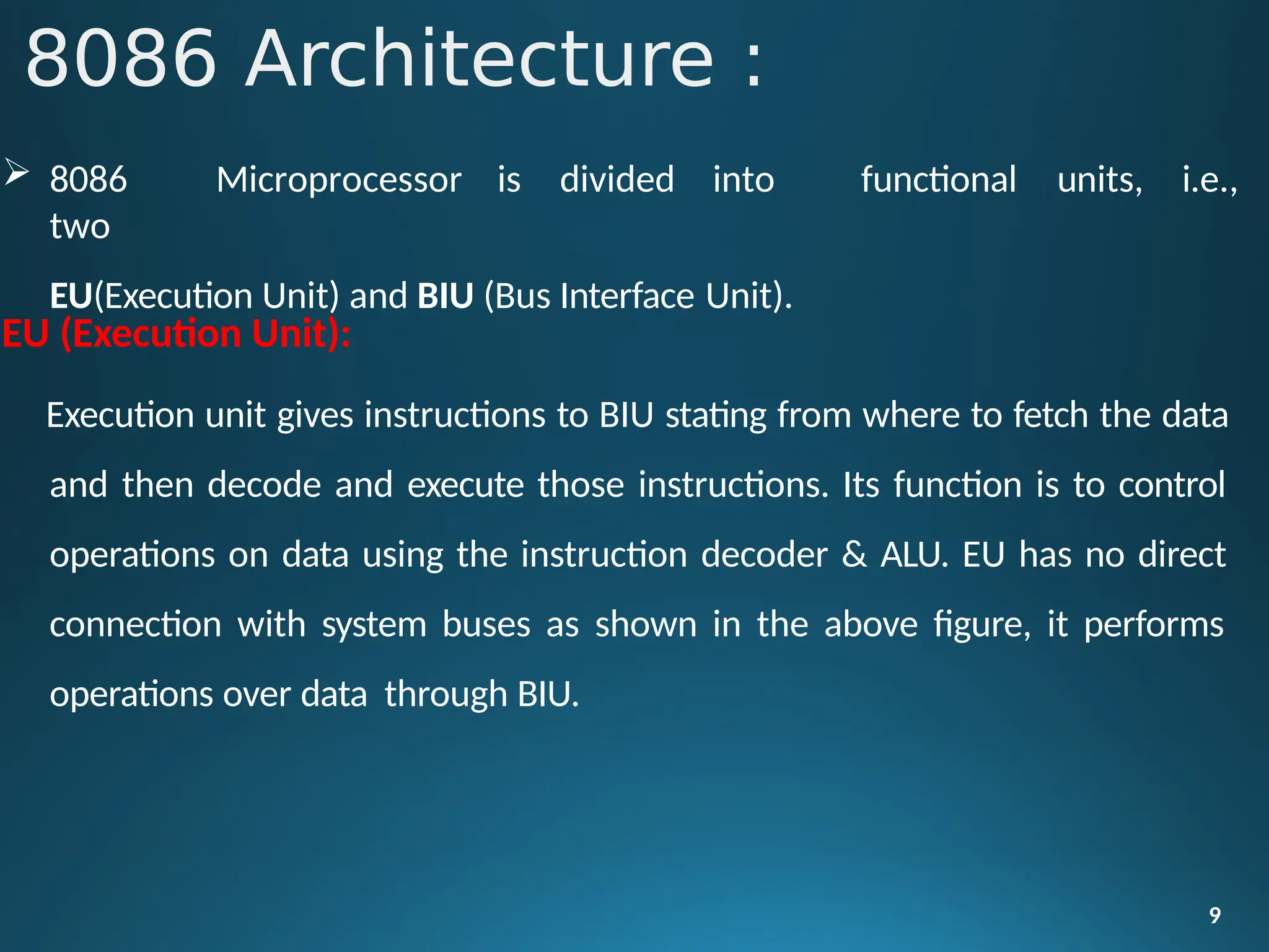  8086 Microprocessor is divided into
two
EU(Execution Unit) and BIU (Bus Interface Unit).
9
functional units, i.e.,
EU (Execution Unit):
Execution unit gives instructions to BIU stating from where to fetch the data
and then decode and execute those instructions. Its function is to control
operations on data using the instruction decoder & ALU. EU has no direct
connection with system buses as shown in the above figure, it performs
operations over data through BIU.
8086 Architecture :
 