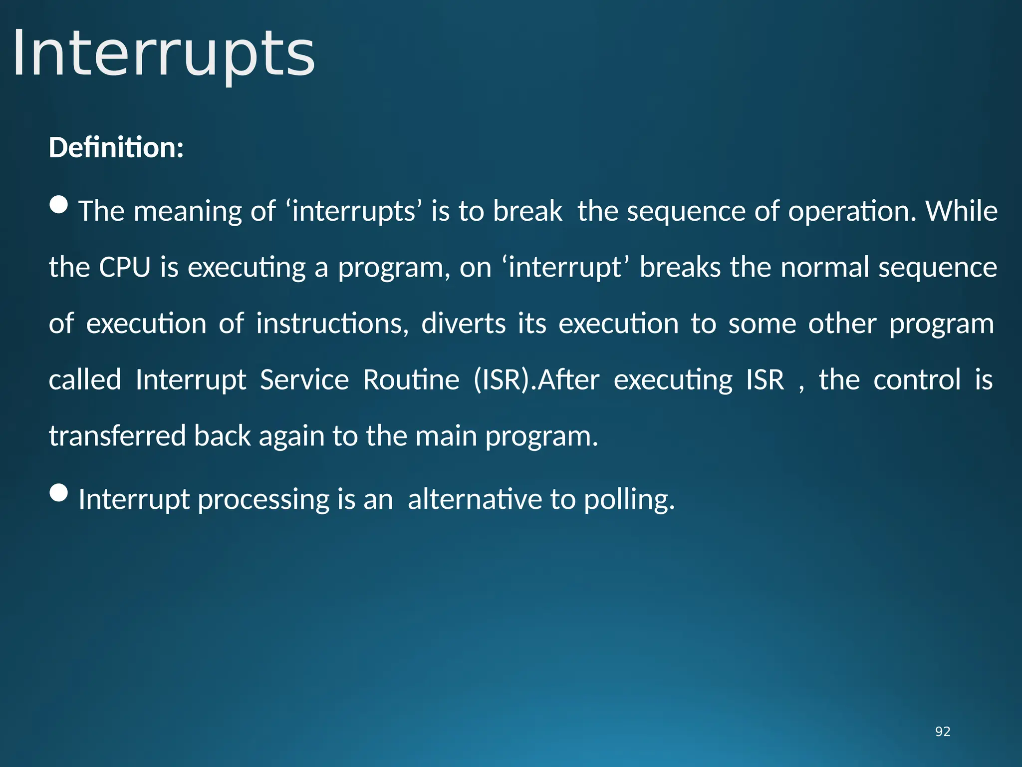 Interrupts
92
Definition:
The meaning of ‘interrupts’ is to break the sequence of operation. While
the CPU is executing a program, on ‘interrupt’ breaks the normal sequence
of execution of instructions, diverts its execution to some other program
called Interrupt Service Routine (ISR).After executing ISR , the control is
transferred back again to the main program.
Interrupt processing is an alternative to polling.
 