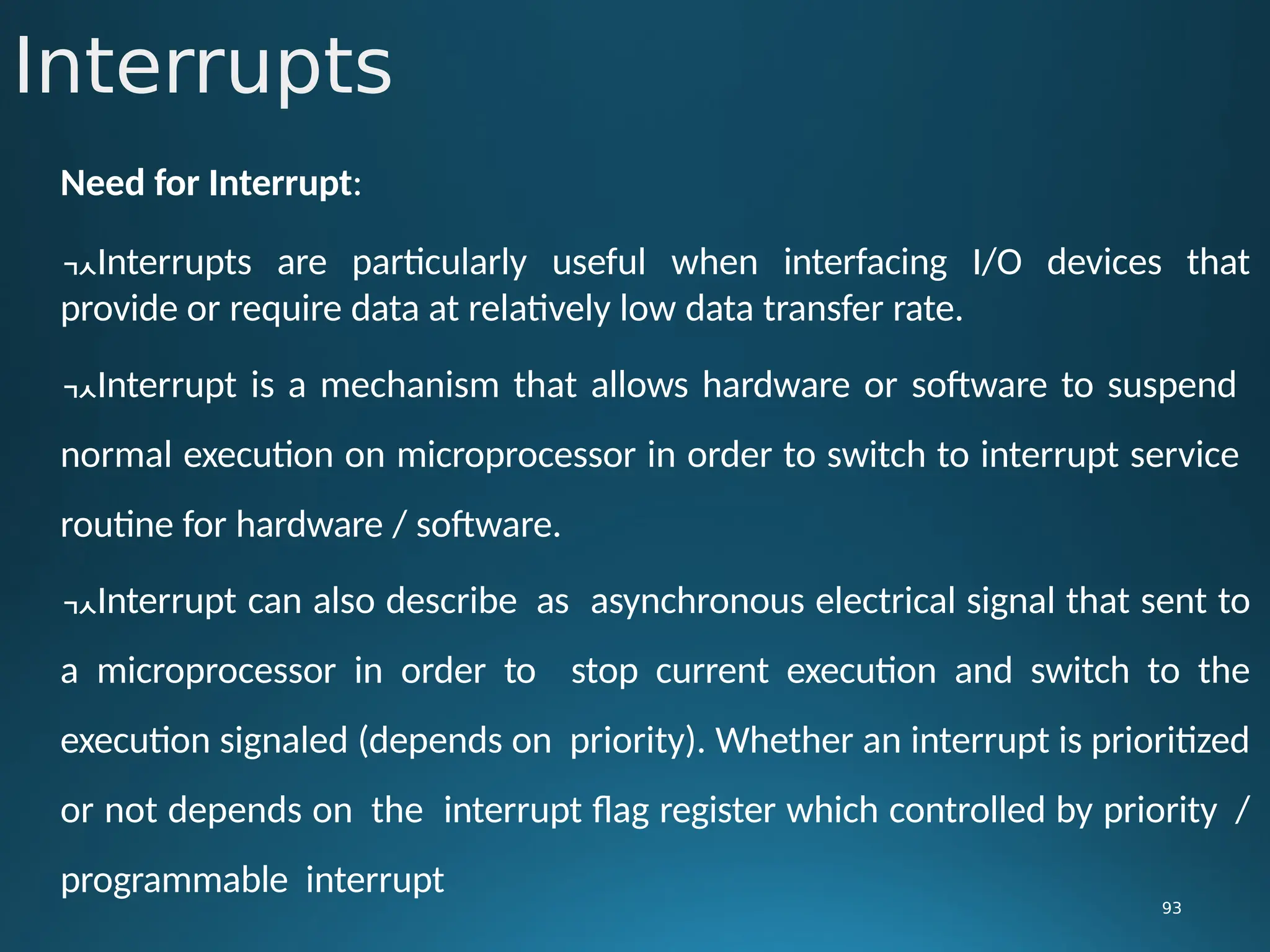 Interrupts
93
Need for Interrupt:
Interrupts are particularly useful when interfacing I/O devices that
provide or require data at relatively low data transfer rate.
Interrupt is a mechanism that allows hardware or software to suspend
normal execution on microprocessor in order to switch to interrupt service
routine for hardware / software.
Interrupt can also describe as asynchronous electrical signal that sent to
a microprocessor in order to stop current execution and switch to the
execution signaled (depends on priority). Whether an interrupt is prioritized
or not depends on the interrupt flag register which controlled by priority /
programmable interrupt
 