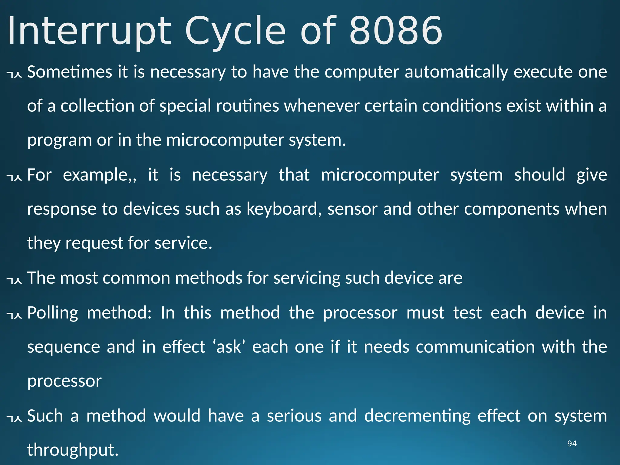 Interrupt Cycle of 8086
94
 Sometimes it is necessary to have the computer automatically execute one
of a collection of special routines whenever certain conditions exist within a
program or in the microcomputer system.
 For example,, it is necessary that microcomputer system should give
response to devices such as keyboard, sensor and other components when
they request for service.
 The most common methods for servicing such device are
 Polling method: In this method the processor must test each device in
sequence and in effect ‘ask’ each one if it needs communication with the
processor
 Such a method would have a serious and decrementing effect on system
throughput.
 