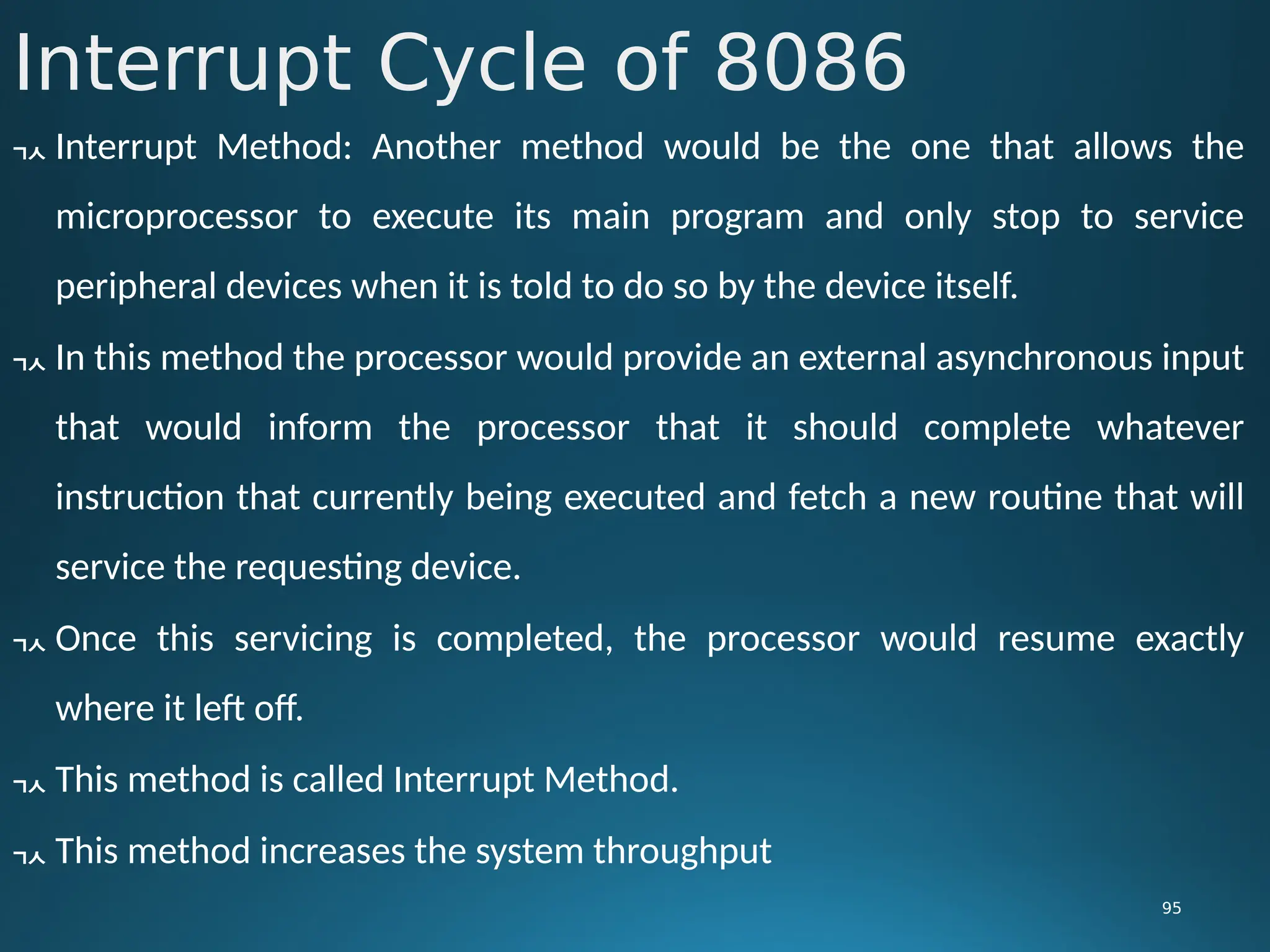 Interrupt Cycle of 8086
95
 Interrupt Method: Another method would be the one that allows the
microprocessor to execute its main program and only stop to service
peripheral devices when it is told to do so by the device itself.
 In this method the processor would provide an external asynchronous input
that would inform the processor that it should complete whatever
instruction that currently being executed and fetch a new routine that will
service the requesting device.
 Once this servicing is completed, the processor would resume exactly
where it left off.
 This method is called Interrupt Method.
 This method increases the system throughput
 