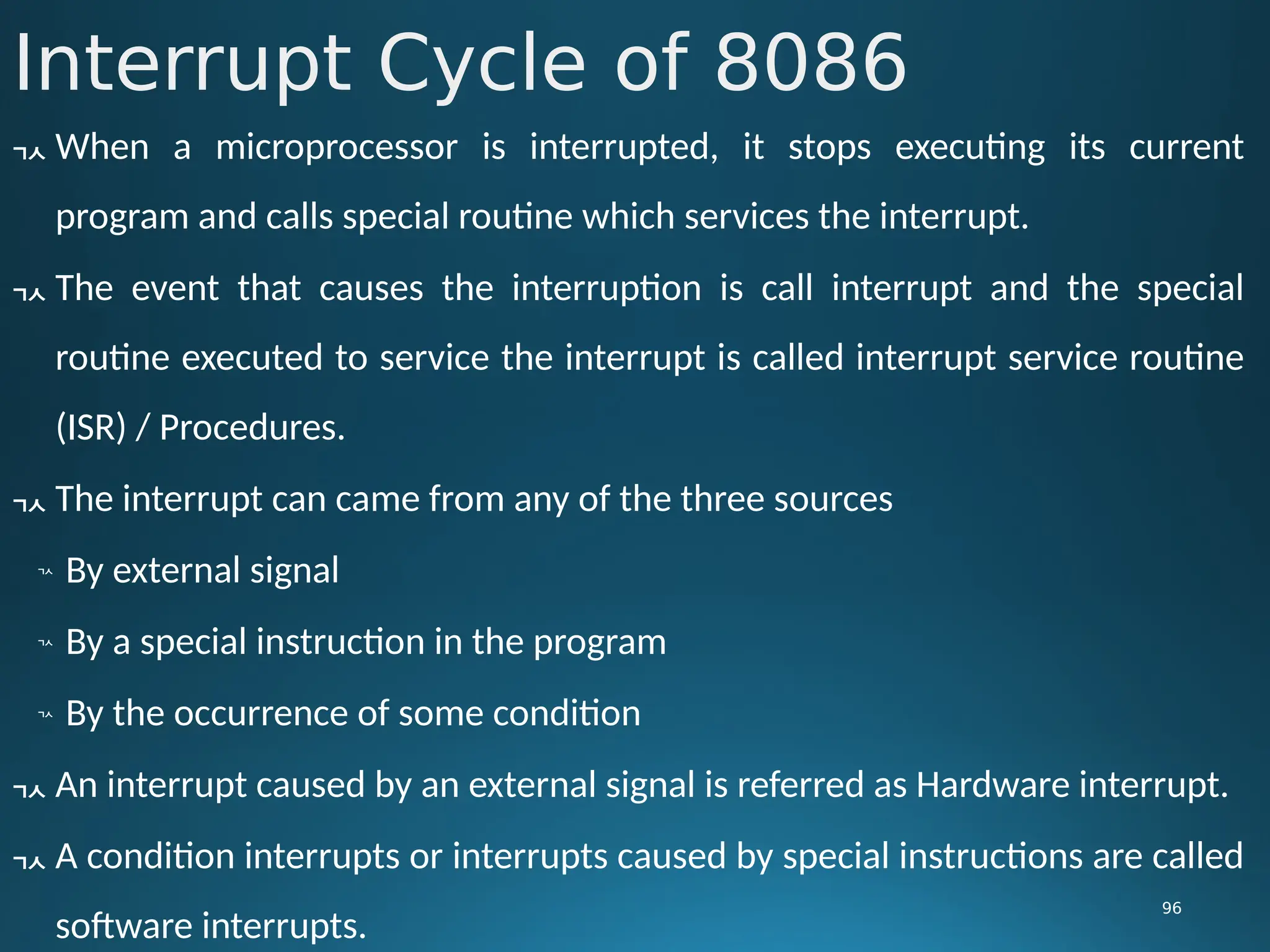 Interrupt Cycle of 8086
96
 When a microprocessor is interrupted, it stops executing its current
program and calls special routine which services the interrupt.
 The event that causes the interruption is call interrupt and the special
routine executed to service the interrupt is called interrupt service routine
(ISR) / Procedures.
 The interrupt can came from any of the three sources

By external signal

By a special instruction in the program

By the occurrence of some condition
 An interrupt caused by an external signal is referred as Hardware interrupt.
 A condition interrupts or interrupts caused by special instructions are called
software interrupts.
 