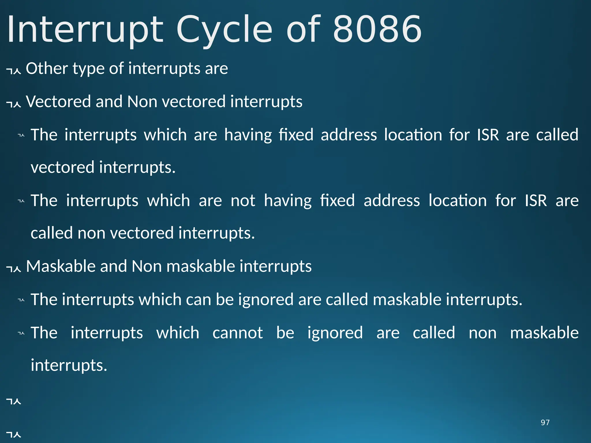 Interrupt Cycle of 8086
97
 Other type of interrupts are
 Vectored and Non vectored interrupts

The interrupts which are having fixed address location for ISR are called
vectored interrupts.

The interrupts which are not having fixed address location for ISR are
called non vectored interrupts.
 Maskable and Non maskable interrupts

The interrupts which can be ignored are called maskable interrupts.

The interrupts which cannot be ignored are called non maskable
interrupts.


 