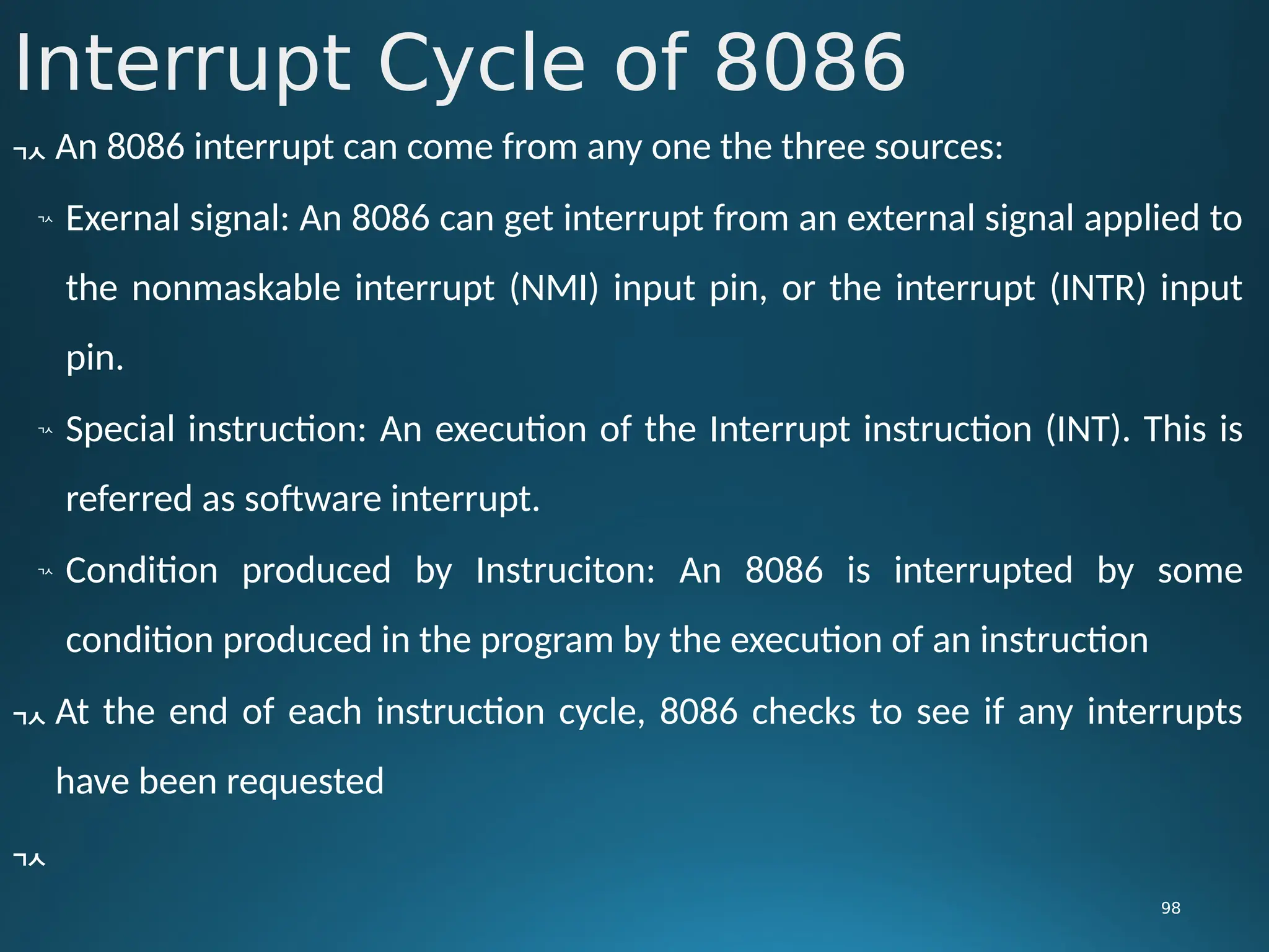 Interrupt Cycle of 8086
98
 An 8086 interrupt can come from any one the three sources:

Exernal signal: An 8086 can get interrupt from an external signal applied to
the nonmaskable interrupt (NMI) input pin, or the interrupt (INTR) input
pin.

Special instruction: An execution of the Interrupt instruction (INT). This is
referred as software interrupt.

Condition produced by Instruciton: An 8086 is interrupted by some
condition produced in the program by the execution of an instruction
 At the end of each instruction cycle, 8086 checks to see if any interrupts
have been requested

 