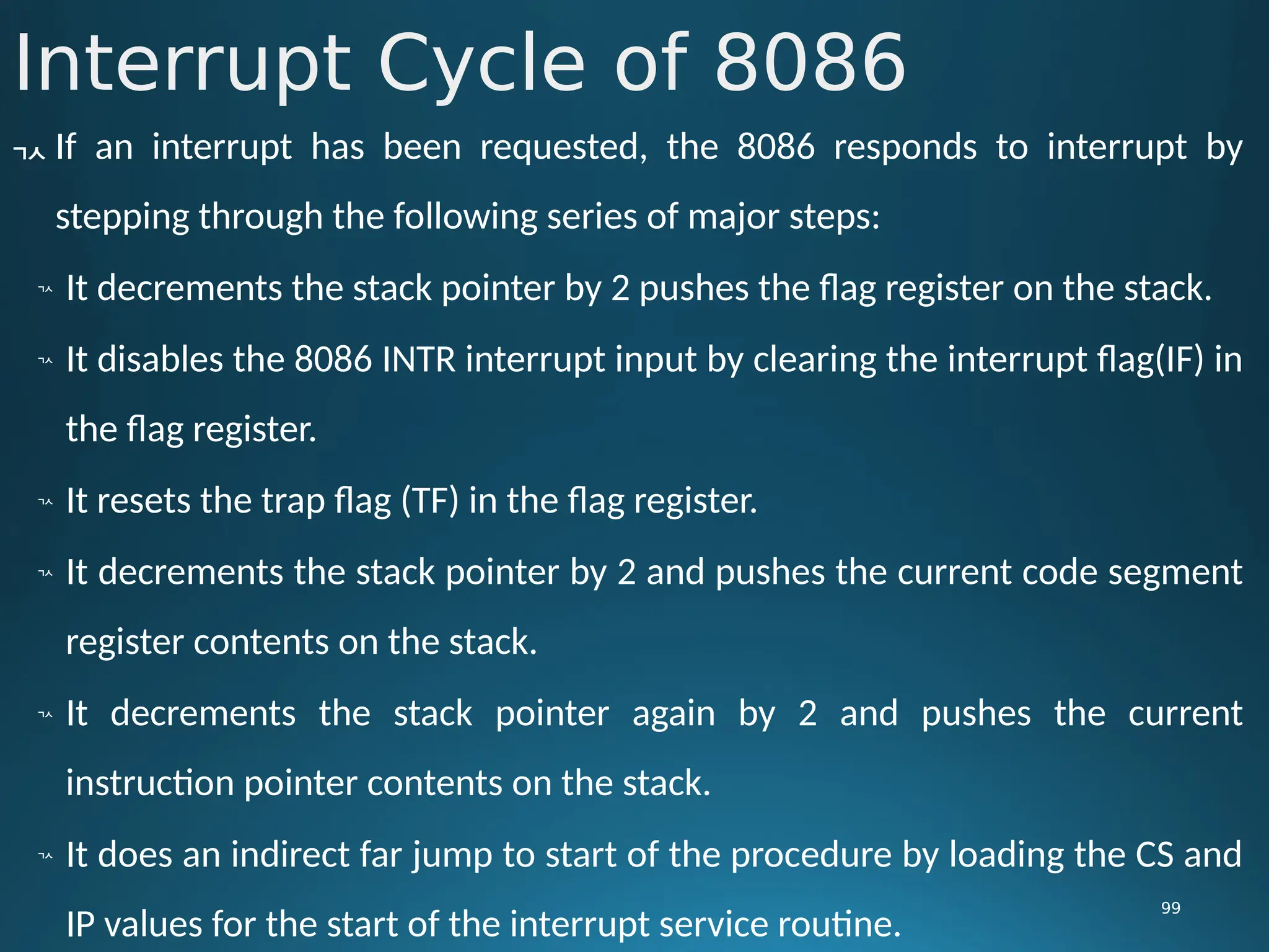 Interrupt Cycle of 8086
99
 If an interrupt has been requested, the 8086 responds to interrupt by
stepping through the following series of major steps:

It decrements the stack pointer by 2 pushes the flag register on the stack.

It disables the 8086 INTR interrupt input by clearing the interrupt flag(IF) in
the flag register.

It resets the trap flag (TF) in the flag register.

It decrements the stack pointer by 2 and pushes the current code segment
register contents on the stack.

It decrements the stack pointer again by 2 and pushes the current
instruction pointer contents on the stack.

It does an indirect far jump to start of the procedure by loading the CS and
IP values for the start of the interrupt service routine.
 