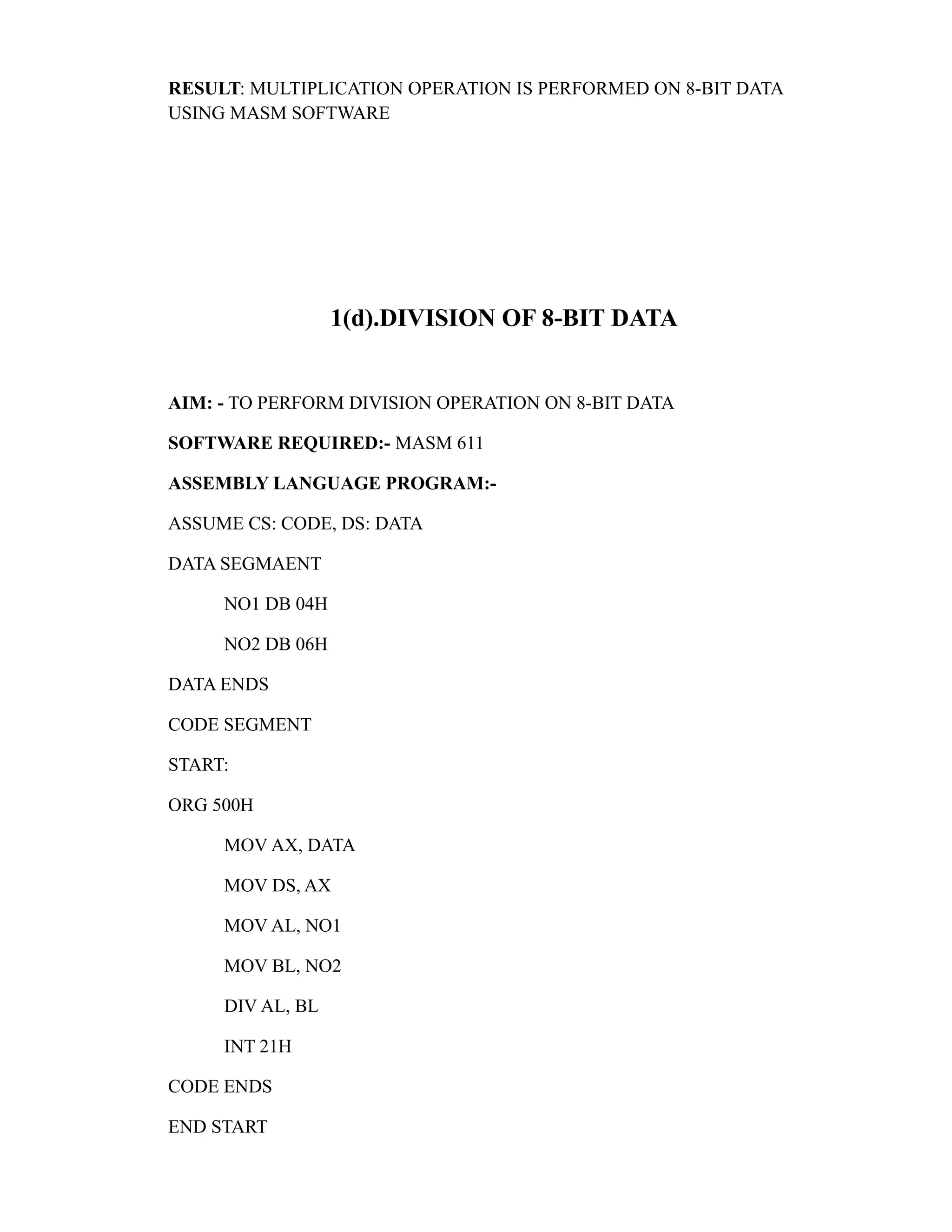 RESULT: MULTIPLICATION OPERATION IS PERFORMED ON 8-BIT DATA 
USING MASM SOFTWARE 
1(d).DIVISION OF 8-BIT DATA 
AIM: - TO PERFORM DIVISION OPERATION ON 8-BIT DATA 
SOFTWARE REQUIRED:- MASM 611 
ASSEMBLY LANGUAGE PROGRAM:- 
ASSUME CS: CODE, DS: DATA 
DATA SEGMAENT 
NO1 DB 04H 
NO2 DB 06H 
DATA ENDS 
CODE SEGMENT 
START: 
ORG 500H 
MOV AX, DATA 
MOV DS, AX 
MOV AL, NO1 
MOV BL, NO2 
DIV AL, BL 
INT 21H 
CODE ENDS 
END START 
 