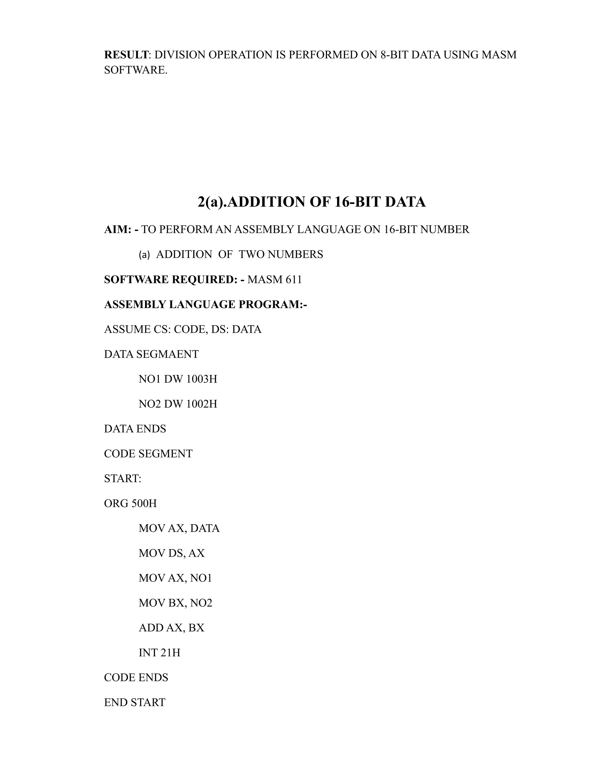 RESULT: DIVISION OPERATION IS PERFORMED ON 8-BIT DATA USING MASM 
SOFTWARE. 
2(a).ADDITION OF 16-BIT DATA 
AIM: - TO PERFORM AN ASSEMBLY LANGUAGE ON 16-BIT NUMBER 
(a) ADDITION OF TWO NUMBERS 
SOFTWARE REQUIRED: - MASM 611 
ASSEMBLY LANGUAGE PROGRAM:- 
ASSUME CS: CODE, DS: DATA 
DATA SEGMAENT 
NO1 DW 1003H 
NO2 DW 1002H 
DATA ENDS 
CODE SEGMENT 
START: 
ORG 500H 
MOV AX, DATA 
MOV DS, AX 
MOV AX, NO1 
MOV BX, NO2 
ADD AX, BX 
INT 21H 
CODE ENDS 
END START 
 
