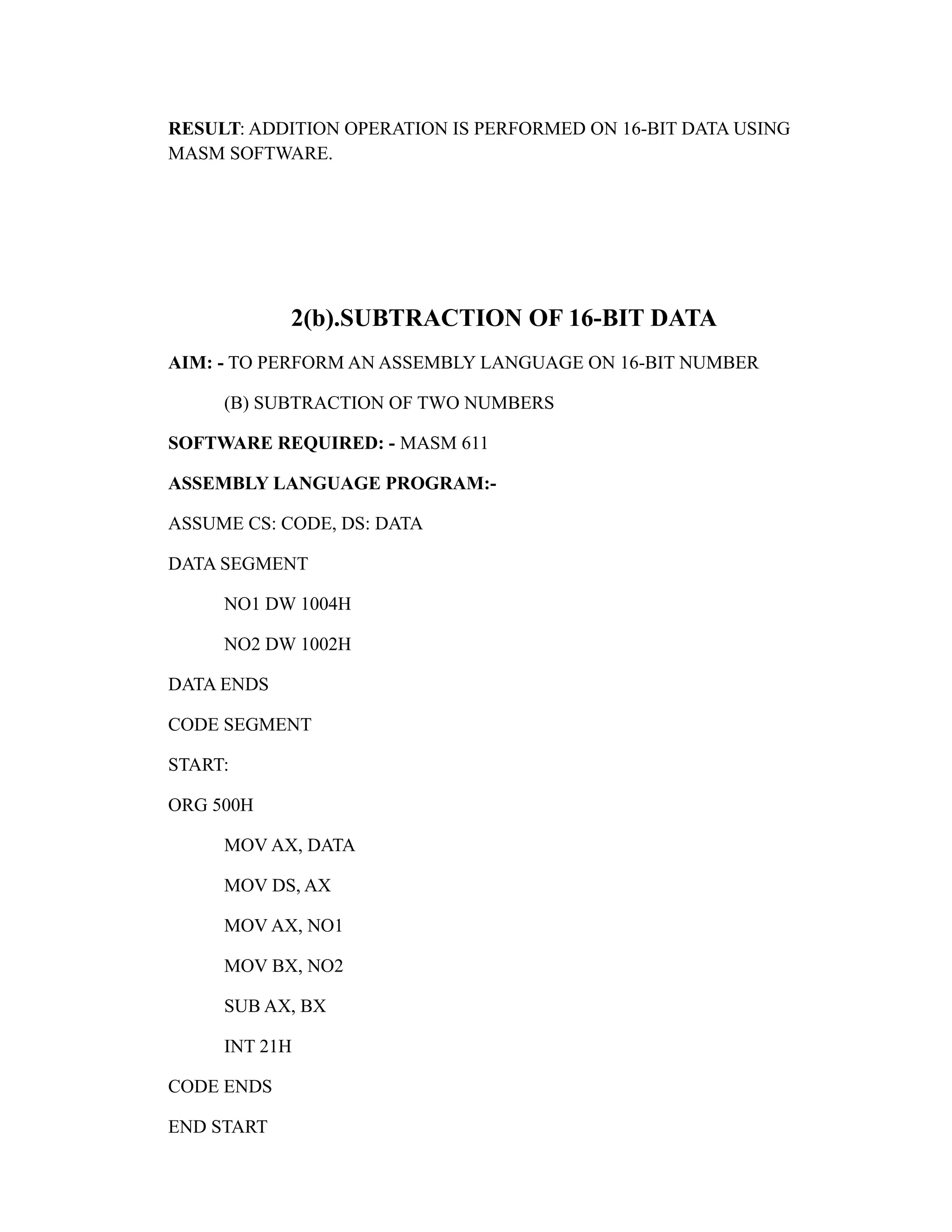 RESULT: ADDITION OPERATION IS PERFORMED ON 16-BIT DATA USING 
MASM SOFTWARE. 
2(b).SUBTRACTION OF 16-BIT DATA 
AIM: - TO PERFORM AN ASSEMBLY LANGUAGE ON 16-BIT NUMBER 
(B) SUBTRACTION OF TWO NUMBERS 
SOFTWARE REQUIRED: - MASM 611 
ASSEMBLY LANGUAGE PROGRAM:- 
ASSUME CS: CODE, DS: DATA 
DATA SEGMENT 
NO1 DW 1004H 
NO2 DW 1002H 
DATA ENDS 
CODE SEGMENT 
START: 
ORG 500H 
MOV AX, DATA 
MOV DS, AX 
MOV AX, NO1 
MOV BX, NO2 
SUB AX, BX 
INT 21H 
CODE ENDS 
END START 
 