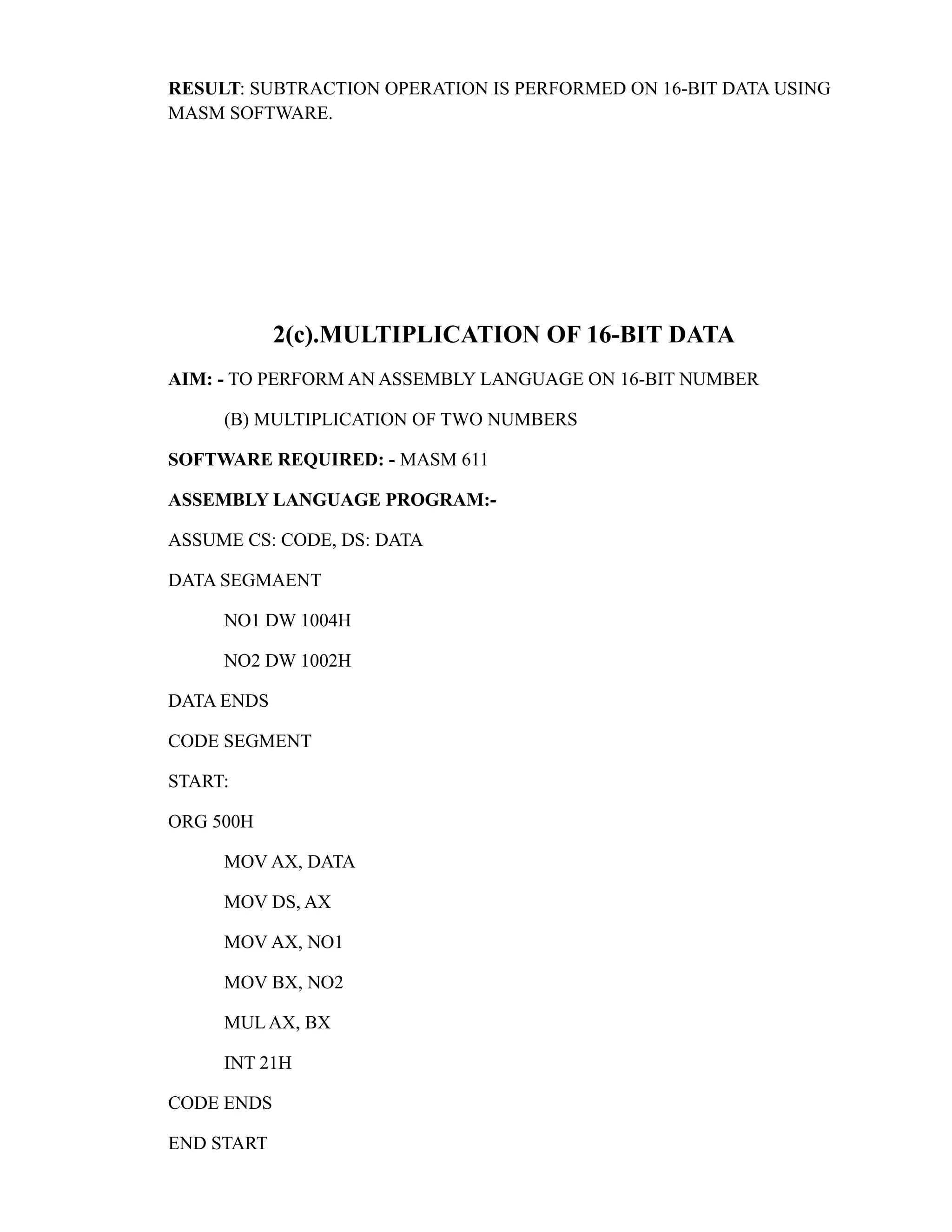 RESULT: SUBTRACTION OPERATION IS PERFORMED ON 16-BIT DATA USING 
MASM SOFTWARE. 
2(c).MULTIPLICATION OF 16-BIT DATA 
AIM: - TO PERFORM AN ASSEMBLY LANGUAGE ON 16-BIT NUMBER 
(B) MULTIPLICATION OF TWO NUMBERS 
SOFTWARE REQUIRED: - MASM 611 
ASSEMBLY LANGUAGE PROGRAM:- 
ASSUME CS: CODE, DS: DATA 
DATA SEGMAENT 
NO1 DW 1004H 
NO2 DW 1002H 
DATA ENDS 
CODE SEGMENT 
START: 
ORG 500H 
MOV AX, DATA 
MOV DS, AX 
MOV AX, NO1 
MOV BX, NO2 
MUL AX, BX 
INT 21H 
CODE ENDS 
END START 
 