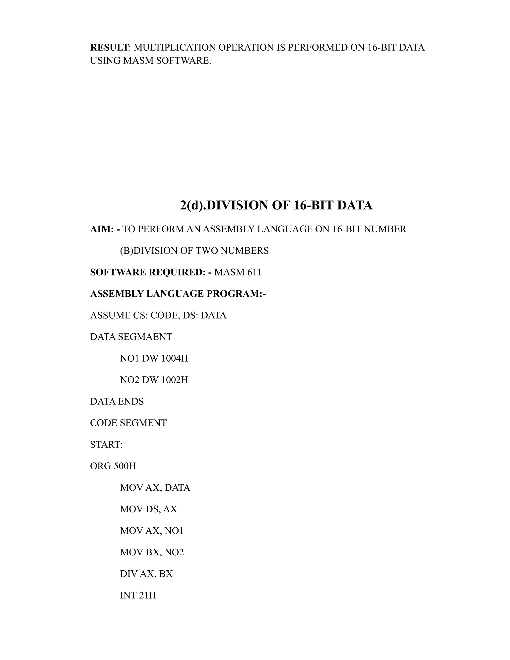 RESULT: MULTIPLICATION OPERATION IS PERFORMED ON 16-BIT DATA 
USING MASM SOFTWARE. 
2(d).DIVISION OF 16-BIT DATA 
AIM: - TO PERFORM AN ASSEMBLY LANGUAGE ON 16-BIT NUMBER 
(B)DIVISION OF TWO NUMBERS 
SOFTWARE REQUIRED: - MASM 611 
ASSEMBLY LANGUAGE PROGRAM:- 
ASSUME CS: CODE, DS: DATA 
DATA SEGMAENT 
NO1 DW 1004H 
NO2 DW 1002H 
DATA ENDS 
CODE SEGMENT 
START: 
ORG 500H 
MOV AX, DATA 
MOV DS, AX 
MOV AX, NO1 
MOV BX, NO2 
DIV AX, BX 
INT 21H 
 