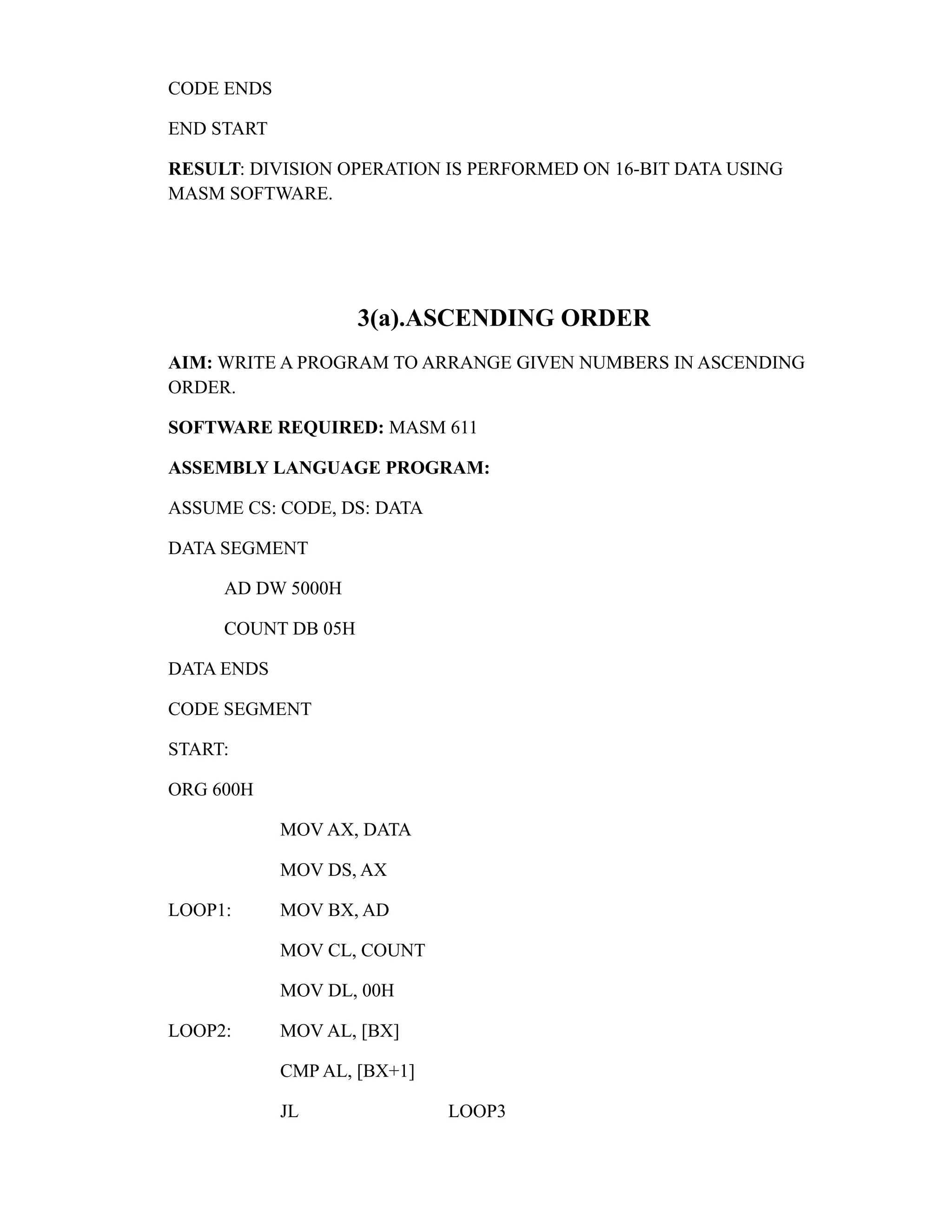 CODE ENDS 
END START 
RESULT: DIVISION OPERATION IS PERFORMED ON 16-BIT DATA USING 
MASM SOFTWARE. 
3(a).ASCENDING ORDER 
AIM: WRITE A PROGRAM TO ARRANGE GIVEN NUMBERS IN ASCENDING 
ORDER. 
SOFTWARE REQUIRED: MASM 611 
ASSEMBLY LANGUAGE PROGRAM: 
ASSUME CS: CODE, DS: DATA 
DATA SEGMENT 
AD DW 5000H 
COUNT DB 05H 
DATA ENDS 
CODE SEGMENT 
START: 
ORG 600H 
MOV AX, DATA 
MOV DS, AX 
LOOP1: MOV BX, AD 
MOV CL, COUNT 
MOV DL, 00H 
LOOP2: MOV AL, [BX] 
CMP AL, [BX+1] 
JL LOOP3 
 