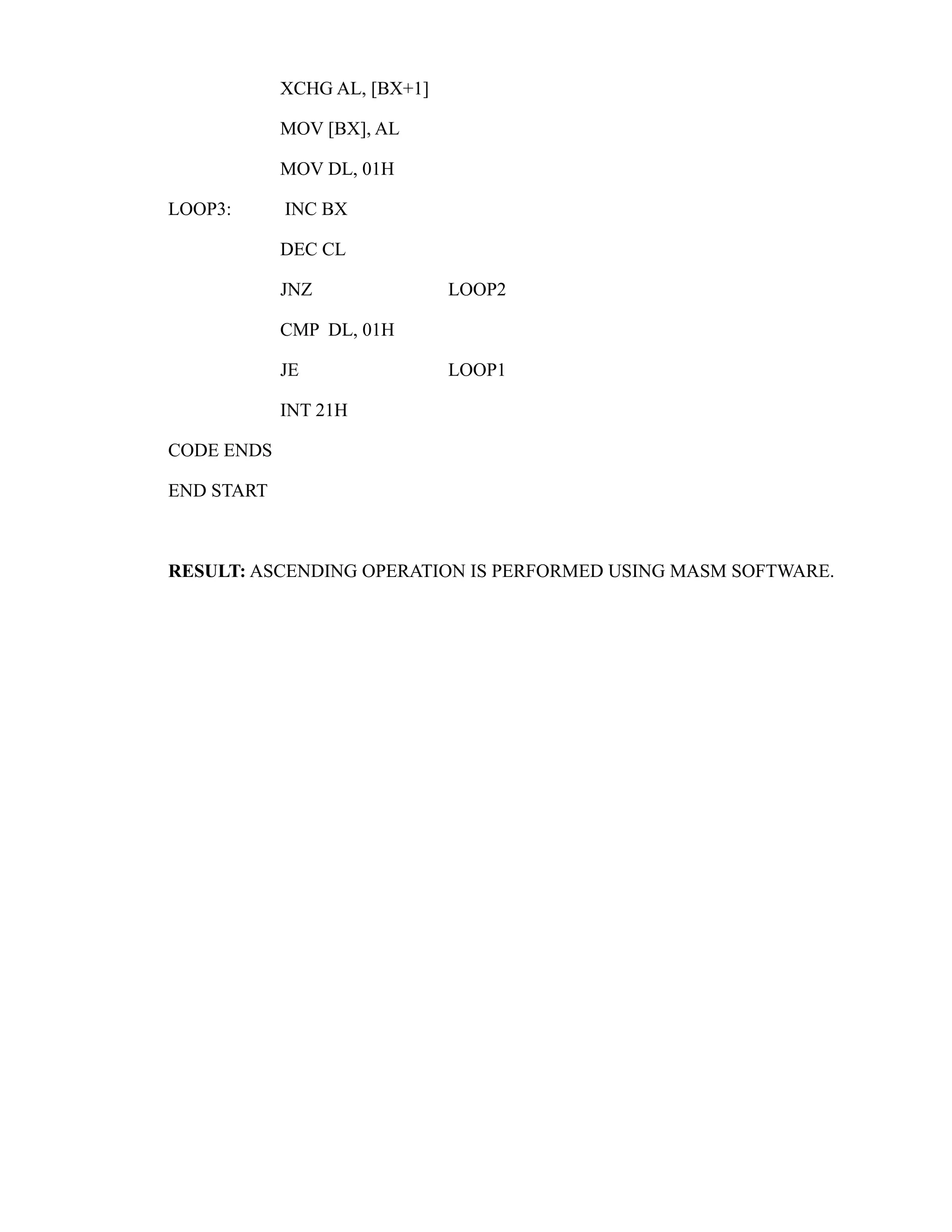 XCHG AL, [BX+1] 
MOV [BX], AL 
MOV DL, 01H 
LOOP3: INC BX 
DEC CL 
JNZ LOOP2 
CMP DL, 01H 
JE LOOP1 
INT 21H 
CODE ENDS 
END START 
RESULT: ASCENDING OPERATION IS PERFORMED USING MASM SOFTWARE. 
 