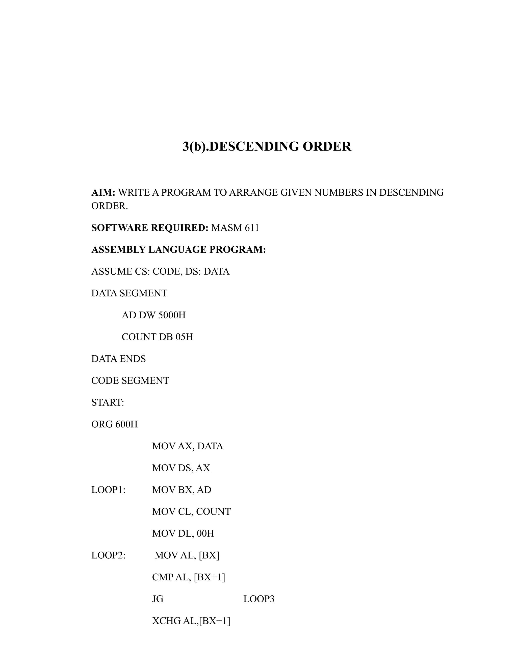 3(b).DESCENDING ORDER 
AIM: WRITE A PROGRAM TO ARRANGE GIVEN NUMBERS IN DESCENDING 
ORDER. 
SOFTWARE REQUIRED: MASM 611 
ASSEMBLY LANGUAGE PROGRAM: 
ASSUME CS: CODE, DS: DATA 
DATA SEGMENT 
AD DW 5000H 
COUNT DB 05H 
DATA ENDS 
CODE SEGMENT 
START: 
ORG 600H 
MOV AX, DATA 
MOV DS, AX 
LOOP1: MOV BX, AD 
MOV CL, COUNT 
MOV DL, 00H 
LOOP2: MOV AL, [BX] 
CMP AL, [BX+1] 
JG LOOP3 
XCHG AL,[BX+1] 
 