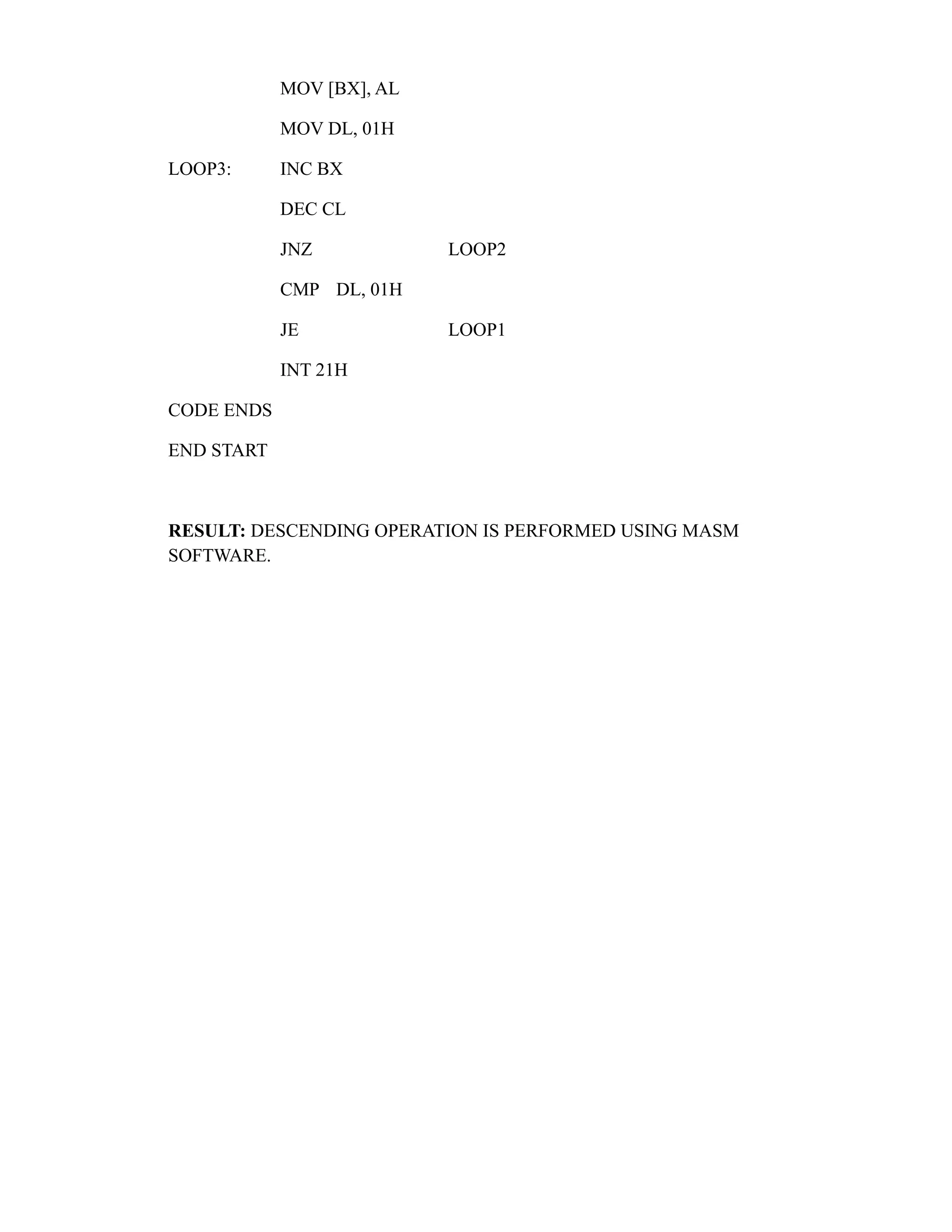 MOV [BX], AL 
MOV DL, 01H 
LOOP3: INC BX 
DEC CL 
JNZ LOOP2 
CMP DL, 01H 
JE LOOP1 
INT 21H 
CODE ENDS 
END START 
RESULT: DESCENDING OPERATION IS PERFORMED USING MASM 
SOFTWARE. 
 