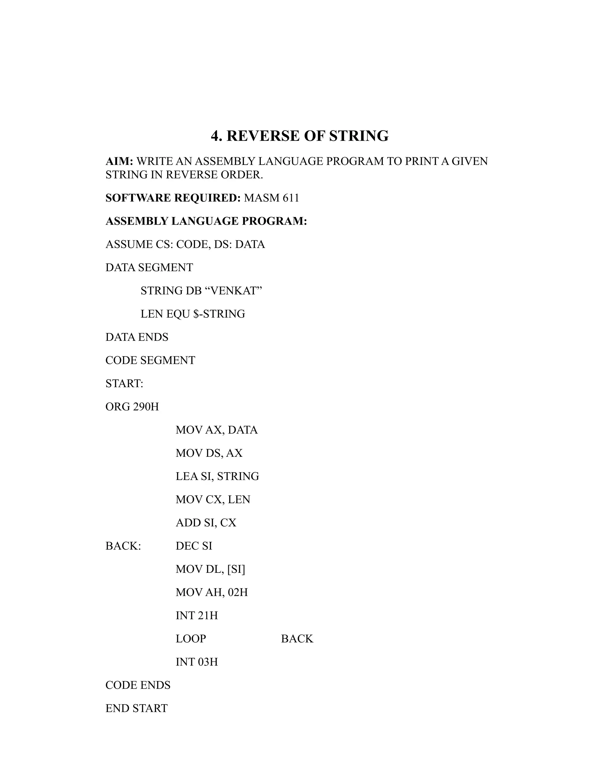 4. REVERSE OF STRING 
AIM: WRITE AN ASSEMBLY LANGUAGE PROGRAM TO PRINT A GIVEN 
STRING IN REVERSE ORDER. 
SOFTWARE REQUIRED: MASM 611 
ASSEMBLY LANGUAGE PROGRAM: 
ASSUME CS: CODE, DS: DATA 
DATA SEGMENT 
STRING DB “VENKAT” 
LEN EQU $-STRING 
DATA ENDS 
CODE SEGMENT 
START: 
ORG 290H 
MOV AX, DATA 
MOV DS, AX 
LEA SI, STRING 
MOV CX, LEN 
ADD SI, CX 
BACK: DEC SI 
MOV DL, [SI] 
MOV AH, 02H 
INT 21H 
LOOP BACK 
INT 03H 
CODE ENDS 
END START 
 