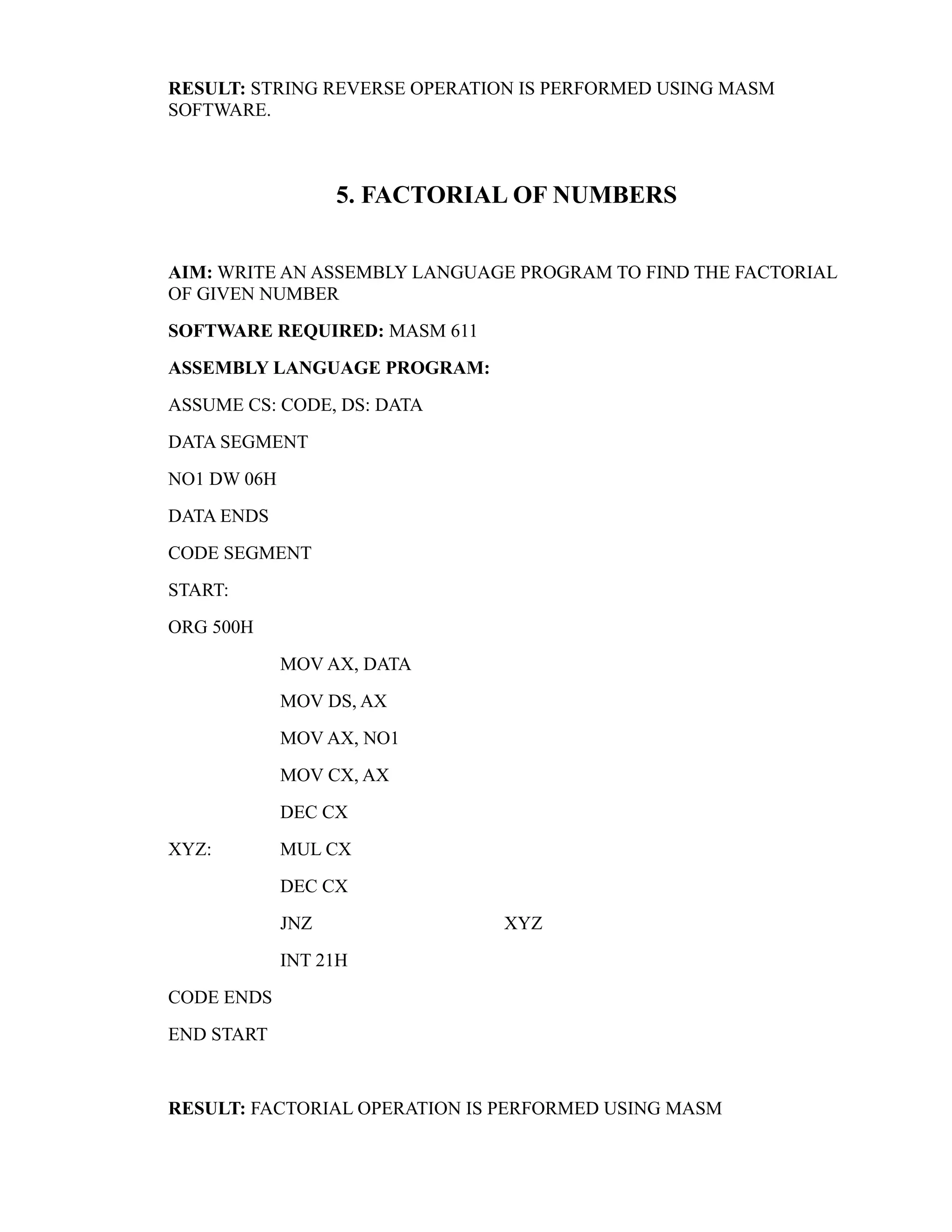 RESULT: STRING REVERSE OPERATION IS PERFORMED USING MASM 
SOFTWARE. 
5. FACTORIAL OF NUMBERS 
AIM: WRITE AN ASSEMBLY LANGUAGE PROGRAM TO FIND THE FACTORIAL 
OF GIVEN NUMBER 
SOFTWARE REQUIRED: MASM 611 
ASSEMBLY LANGUAGE PROGRAM: 
ASSUME CS: CODE, DS: DATA 
DATA SEGMENT 
NO1 DW 06H 
DATA ENDS 
CODE SEGMENT 
START: 
ORG 500H 
MOV AX, DATA 
MOV DS, AX 
MOV AX, NO1 
MOV CX, AX 
DEC CX 
XYZ: MUL CX 
DEC CX 
JNZ XYZ 
INT 21H 
CODE ENDS 
END START 
RESULT: FACTORIAL OPERATION IS PERFORMED USING MASM 
 