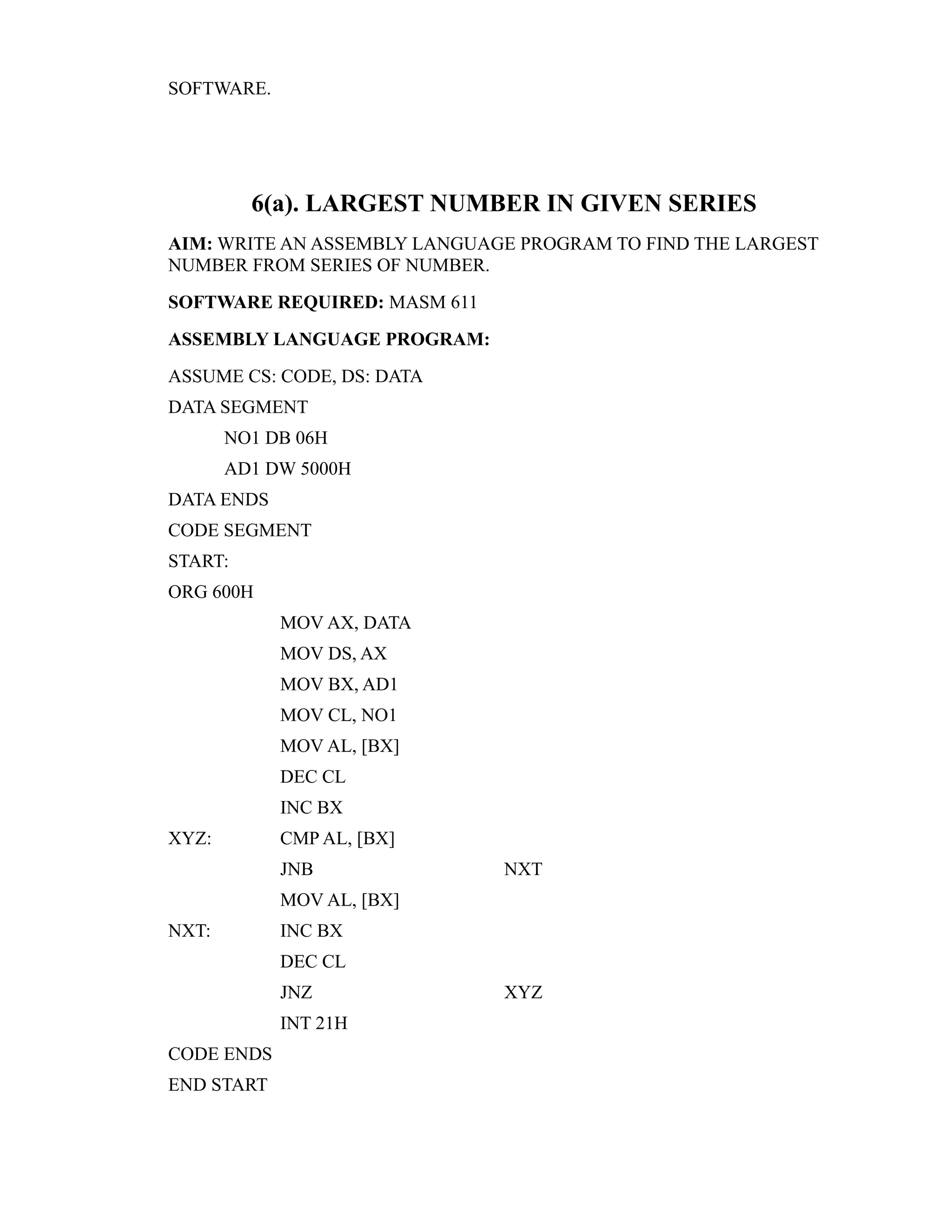 SOFTWARE. 
6(a). LARGEST NUMBER IN GIVEN SERIES 
AIM: WRITE AN ASSEMBLY LANGUAGE PROGRAM TO FIND THE LARGEST 
NUMBER FROM SERIES OF NUMBER. 
SOFTWARE REQUIRED: MASM 611 
ASSEMBLY LANGUAGE PROGRAM: 
ASSUME CS: CODE, DS: DATA 
DATA SEGMENT 
NO1 DB 06H 
AD1 DW 5000H 
DATA ENDS 
CODE SEGMENT 
START: 
ORG 600H 
MOV AX, DATA 
MOV DS, AX 
MOV BX, AD1 
MOV CL, NO1 
MOV AL, [BX] 
DEC CL 
INC BX 
XYZ: CMP AL, [BX] 
JNB NXT 
MOV AL, [BX] 
NXT: INC BX 
DEC CL 
JNZ XYZ 
INT 21H 
CODE ENDS 
END START 
 